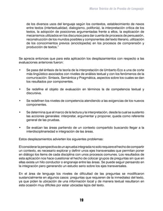 Marco Teórico de la Prueba de Lenguaje



     de los diversos usos del lenguaje según los contextos, establecimiento de nexos
     entre textos (intertextualidad, dialogismo, polifonía), la interpretación crítica de los
     textos, la adopción de posiciones argumentadas frente a ellos, la explicación de
     mecanismos utilizados en los discursos para dar cuenta de procesos de persuasión,
     reconstrucción de los mundos posibles y componentes del texto literario, utilización
     de los conocimientos previos (enciclopedia) en los procesos de comprensión y
     producción de textos.”


Se aprecia entonces que para esta aplicación los desplazamientos con respecto a las
evaluaciones anteriores fueron:

•	   Se pasa del énfasis de la teoría de la interpretación de Umberto Eco a una de corte
     más lingüístico asociados con niveles de análisis textual y con los fenómenos de la
     comunicación: Sintaxis, Semántica y Pragmática, aspectos sobre los cuales se dan
     los resultados por componentes.

•	   Se redefine el objeto de evaluación en términos la de competencia textual y
     discursiva.

•	   Se redefinen los niveles de competencia atendiendo a las exigencias de los nuevos
     componentes.

•	   Se determina que el marco de la lectura y la interpretación, desde la cual se sustento
     las acciones generales: interpretar, argumentar y proponer, queda como referente
     general de las pruebas.

•	   Se evalúan las áreas partiendo de un contexto compartido buscando llegar a la
     interdisciplinariedad e integración de las áreas.

Estos desplazamientos advierten los siguientes problemas:

El considerar la perspectiva de un aprueba integrada no solo requiere el hecho de compartir
un contexto, es necesario explorar y definir unos ejes transversales que permitan poner
en diálogo los ítems de cada disciplina con unos procesos comunes. Los resultados de
esta aplicación nos hace cuestionar el hecho de colocar grupos de preguntas sin que en
ellas exista un hilo conductor o engranaje entre las áreas. Se puede seguir pensando en
la integración pero generando un estudio serio sobre los ejes transversales.

En el área de lenguaje los niveles de dificultad de las preguntas se modificaron
sustancialmente en algunos casos: preguntas que requieren de la inmediatez del texto,
ya que piden la ubicación de una información local y de manera textual resultaron en
esta ocasión muy difíciles por estar ubicadas lejos del texto.



                                            19
 