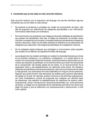 Marco Teórico de la Prueba de Lenguaje



3. Constantes que se han dado en este recorrido histórico		


Este recorrido histórico por la evaluación del lenguaje nos permite identificar algunas
constantes que se han dado en este campo:

•	   Se presenta la tendencia a privilegiar los niveles de comprensión de texto, más
     allá de preguntar por definiciones de categorías gramaticales o por información
     memorística relacionada con la literatura.

•	   Se ha promovido una evaluación que indaga por las potencialidades de significación
     que poseen los estudiantes. Para ello, el objeto de evaluación ha tomado varios
     nombres: competencia comunicativa, competencia lectora y actualmente competencia
     textual y discursiva. Cada una de estas variantes se relaciona con la adecuación de
     categorías que responden a las exigencias planteadas en la legislación nacional.

•	   Se ha trabajado desde enfoques que privilegian lo comunicativo sobre aquellos
     que insisten en la reflexión de aspectos formales del lenguaje.

•	   Las evaluaciones han estado centradas en analizar la diversidad textual que circula
     en los ámbitos cotidianos y no cotidianos, privilegiando: i) lo verbal sobre lo no
     verbal; ii) la comprensión literal de los textos, particularmente la relacionada con los
     modos que adquiere la paráfrasis; iii) el reconocimiento que hacen los estudiantes
     de la comprensión del sentido global de los textos; iv) el reconocimiento de la
     capacidad crítica y del establecimiento de relaciones entre textos. No obstante,
     dadas las características mismas de la evaluación, esto reconocimientos se han dado
     a nivel general, son profundizar de modo sistemático en ninguno de los anteriores.
     Aspecto que podría brindar más elementos de análisis para proponer alternativas
     de trabajo en el aula. Por ejemplo, podrían incluirse en las próximas evaluaciones,
     con fines investigativos, grupos de preguntas que indaguen por distintos tipos
     de inferencias; que exploren el establecimiento de relaciones de diverso orden:
     Implicaciones, causa / consecuencia, secuencias temporales, etc., entre porciones
     de textos; o indagar por la capacidad de los estudiantes para llenar los vacíos que
     dejan los textos y que se relacionan con presuposiciones y deducciones, a nivel
     local y global.




                                            20
 