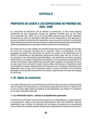 Marco Teórico de la Prueba de Lenguaje




                                    CAPITULO II


PROPUESTA DE AJUSTE A LAS ESTRUCTURAS DE PRUEBAS DEL
                     2005 -2006
La propuesta de evaluación que se plantea a continuación, si bien hacen algunas
precisiones de tipo conceptual, recoge los aspectos centrales que se han dado
en la evaluación del 2005, con el fin de posibilitar estudios que permitan establecer
comparaciones entre los resultados obtenidos por los estudiantes en esa aplicación y
las que se realicen durante los años siguientes, puesto que de lo contrario no se podrían
hacer estimaciones acerca del avance de los procesos de aprendizaje de los estudiantes,
desde la perspectiva de la evaluación externa nacional de competencias.

En consecuencia, en este capítulo se presenta la estructura de las pruebas de lenguaje,
así como los conceptos centrales que la soportan. Para la consolidación de esta
propuesta de ajuste a las estructuras se tuvieron en cuenta: a) los desarrollos que el
ICFES ha presentado en las diferentes aplicaciones desde hace más de 10 años; b)
los avances en las evaluaciones internacionales; c) las directrices de política educativa
(lineamientos curriculares y estándares de calidad); y d) los avances conceptuales en el
campo del lenguaje. Cabe señalar que para este último aspecto, la propuesta se nutre,
en gran parte, de la discusión reciente sobre análisis del discurso y lingüística textual
de la tradición europea, especialmente de la francesa, por considerar pertinentes estos
desarrollos para el caso de la evaluación masiva y porque coinciden con el enfoque
planteado en los actuales lineamientos curriculares, vigentes para el campo del lenguaje
en Colombia.


1. El objeto de evaluación

La prueba distingue entre una dimensión macro-teórica (que es común a todas las áreas
que son objeto de la evaluación) y una dimensión específica de la teoría, en relación con
lo que se quiere saber sobre los saberes de los estudiantes que realizan la evaluación
en un área o disciplina particular.

1.1 La dimensión macro – teórica o competencias generales

Al centrar en la dimensión macro de la evaluación en la interpretación, la argumentación
y la proposición, vistas como acciones transversales a todas las disciplinas, estamos
sosteniendo que el objeto de evaluación de la prueba en general es la competencia
comunicativa. Es necesario aclarar también que la disposición de estas acciones como


                                           21
 