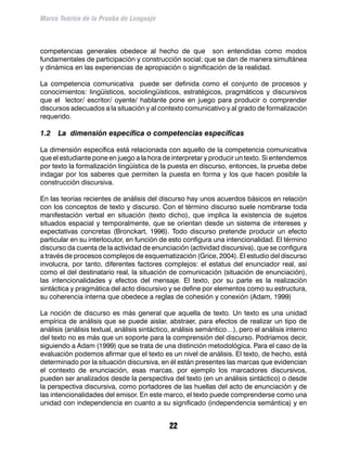 Marco Teórico de la Prueba de Lenguaje



competencias generales obedece al hecho de que son entendidas como modos
fundamentales de participación y construcción social; que se dan de manera simultánea
y dinámica en las experiencias de apropiación o significación de la realidad.

La competencia comunicativa puede ser definida como el conjunto de procesos y
conocimientos: lingüísticos, sociolingüísticos, estratégicos, pragmáticos y discursivos
que el lector/ escritor/ oyente/ hablante pone en juego para producir o comprender
discursos adecuados a la situación y al contexto comunicativo y al grado de formalización
requerido.

1.2	 La dimensión específica o competencias específicas

La dimensión específica está relacionada con aquello de la competencia comunicativa
que el estudiante pone en juego a la hora de interpretar y producir un texto. Si entendemos
por texto la formalización lingüística de la puesta en discurso, entonces, la prueba debe
indagar por los saberes que permiten la puesta en forma y los que hacen posible la
construcción discursiva.

En las teorías recientes de análisis del discurso hay unos acuerdos básicos en relación
con los conceptos de texto y discurso. Con el término discurso suele nombrarse toda
manifestación verbal en situación (texto dicho), que implica la existencia de sujetos
situados espacial y temporalmente, que se orientan desde un sistema de intereses y
expectativas concretas (Bronckart, 1996). Todo discurso pretende producir un efecto
particular en su interlocutor, en función de esto configura una intencionalidad. El término
discurso da cuenta de la actividad de enunciación (actividad discursiva), que se configura
a través de procesos complejos de esquematización (Grice, 2004). El estudio del discurso
involucra, por tanto, diferentes factores complejos: el estatus del enunciador real, así
como el del destinatario real, la situación de comunicación (situación de enunciación),
las intencionalidades y efectos del mensaje. El texto, por su parte es la realización
sintáctica y pragmática del acto discursivo y se define por elementos como su estructura,
su coherencia interna que obedece a reglas de cohesión y conexión (Adam, 1999)

La noción de discurso es más general que aquella de texto. Un texto es una unidad
empírica de análisis que se puede aislar, abstraer, para efectos de realizar un tipo de
análisis (análisis textual, análisis sintáctico, análisis semántico…), pero el análisis interno
del texto no es más que un soporte para la comprensión del discurso. Podríamos decir,
siguiendo a Adam (1999) que se trata de una distinción metodológica. Para el caso de la
evaluación podemos afirmar que el texto es un nivel de análisis. El texto, de hecho, está
determinado por la situación discursiva, en él están presentes las marcas que evidencian
el contexto de enunciación, esas marcas, por ejemplo los marcadores discursivos,
pueden ser analizados desde la perspectiva del texto (en un análisis sintáctico) o desde
la perspectiva discursiva, como portadores de las huellas del acto de enunciación y de
las intencionalidades del emisor. En este marco, el texto puede comprenderse como una
unidad con independencia en cuanto a su significado (independencia semántica) y en


                                              22
 