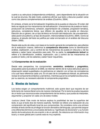 Marco Teórico de la Prueba de Lenguaje



cuanto a su estructura (independencia sintáctica), pero dependiente de la situación en
la cual se enuncia. De este modo, podemos afirmar que texto y discurso pueden verse
como dos planos complementarios de análisis (Coutinho, 2004).

En síntesis, el texto es la formalización lingüística de la puesta en discurso. El orden del
texto se regula por los mecanismos de textualización: (mecanismos de puesta en texto):
producción de coherencia, cohesión, segmentación de unidades, progresión temática,
estructura, consistencia léxica; que difieren de aquellos de la puesta en discurso:
Elección de un género, de un tipo de léxico en función del interlocutor, de una extensión,
adecuación al auditorio y al tipo de situación, intencionalidad (Coutinho, 2004). Como se
observa, el estudio del texto se justifica por estar enmarcado en el análisis del discurso
(Adam, 2000).

Desde este punto de vista y con base en la noción general de competencia, para efectos
de la evaluación masiva, definimos la competencia discursiva como la identificación
análisis, explicación, uso y control de los mecanismos de puesta en discurso y de los
saberes y saber hacer requeridos para esto. Por su parte, la competencia textual se
refiere a la identificación, análisis, explicación, uso y control de los mecanismos de
puesta en texto y de los saberes y saber hacer requeridos.

1.3 Componentes de la evaluación

Desde esta perspectiva, los componentes: semántico, sintáctico y pragmático,
propuestos para la prueba en el 2005, se retoman dentro de la nueva estructura pero su
observación estará supeditada a la pertinencia en relación con el tipo de competencia
a la cual hace referencia cada uno. En el caso de la competencia textual, es pertinente
revisar el componente sintáctico y semántico, mientras que en la competencia discursiva,
por su esencia, es necesario abordar el componente pragmático.


2. Niveles de lectura:
Los textos exigen un comportamiento multinivel, esto quiere decir que requiere de ser
leído tanto de manera literal como de manera intertextual. Por lo tanto la prueba requeiere
de un lector que reconozca este comportamiento de los textos y que pueda da interpretar,
argumentar y proponer en cada uno de estos niveles:

-Lectura Literal: Este modo de lectura explora la posibilidad de leer la superficie del
texto, lo que el texto dice de manera explícita. También se refiere a la realización de una
comprensión del significado local de sus componentes. Se considera como una primera
entrada al texto donde se privilegia la función denotativa del lenguaje, que permite asignar
a los diferentes términos y enunciados del texto su “significado de diccionario” y su función
dentro de la estructura de una oración o de un párrafo. Se relaciona con información muy
local y a veces global pero cuando esta es muy explicita.



                                             23
 