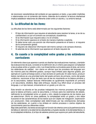 Marco Teórico de la Prueba de Lenguaje



de reconocer características del contexto en que aparece un texto, y que están implícitas
o relacionadas con el contenido del mismo. Además de lo anterior, la lectura intertextual
implica establecer relaciones de diferente orden entre un escrito y su entorno textual.


3. La dificultad de los ítems:
La dificultad de los ítems está determinado por los siguientes factores:

•	   El tipo de información que requiere el estudiante para resolver la tarea, si es de su
     cotidianidad o si por el contrario es conceptual y académica.
•	   Si la información que requiere esta o no en el texto.
•	   Si la información aparece en el texto de manera implícita o explicita.
•	   Si debe tomar solo una porción de información presente en el texto o si requiere
     de la comprensión global.
•	   Si requiere de relacionar información del mismo campo o de campos diversos.
•	   Si además de la información que aparece en el texto requiere de


4. En cuanto a la complejidad entre grados y los estándares
   curriculares
Un elemento clave que aparece cuando se diseñan las evaluaciones masivas, y también
las evaluaciones de aula, consiste en la definición de un criterio para asignar complejidad
a las pruebas entre un grado y otro. Los lineamientos curriculares para el área, así como
los estándares de calidad, son claros en afirmar que los procesos del lenguaje son
los mismos para los diferente grados, aunque haya énfasis para algunos grados, por
ejemplo en cuanto al trabajo sobre un tipo de texto en particular. En este marco, producir
textos narrativos es una prioridad tanto del grado primero de primaria, como del grado
undécimo; reconocer el tipo de texto que se lee es importante en la básica primaria y
en la secundaria, realizar lecturas inferenciales es igualmente importante en primaria
y en secundaria, etcétera. Bajo este enfoque, resulta muy difícil situar un proceso del
lenguaje, o un tipo textual, únicamente en un grado y en otro no.

Esta tensión se aborda en las pruebas trabajando los mismos procesos del lenguaje
para la básica primaria y para la secundaria, e incluso para los exámenes de estado,
definiendo la complejidad entre un grado y otro, desde la exigencia de los textos que
se seleccionan. Dicho en otras palabras, la complejidad entre un grado y otro debe
buscarse en las características de los textos que son objeto de indagación, exploración
y/o producción. Esta complejidad está determinada por las orientaciones derivadas
de los estándares, en cuanto a los énfasis en ciertos procesos o ciertos objetos de
conocimiento para los diferentes ciclos.
Bajo este parámetro, los textos se escogen en función de criterios como a) la pertinencia de la
temática en atención a la edad de los estudiantes y el grado escolar, b) la densidad léxica, c)
la complejidad sintáctica, d) el tipo de saberes previos que supone por parte del estudiante,

                                              25
 