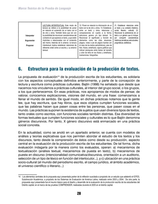 Marco Teórico de la Prueba de Lenguaje




                            LECTURA INTERTEXTUAL Este modo de                  12. Poner en relación la información de un        21. Establecer relaciones entre
                            lectura se refiere a la posibilidad de poner       texto con la de otro u otros. 13. Establecer,     un texto y su contexto (histórico,
                            en relación el contenido de un texto con el        entre un texto y otros, relaciones y              social, literario, cultural). 22.
                            de otro u otros. También tiene que ver con         comparaciones en cuanto a la forma,               Reconocer la pertenencia de un
        Interpretar         la posibilidad de reconocer características del    estructura, genero y/o tipo textual. 14.          texto a un género que lo incluye,
                            contexto en que aparece un texto, y que están      Reconocer el significado y función de             por compartir características
       Argumentar           implícitas o relacionadas con el contenido         elementos como las citas, alusiones,              históricas, temáticas, estructurales,
                            del mismo. Además de lo anterior, la lectura       plagios, notas a pie de página fuentes (en        pragmáticas, estilísticas.
         Proponer           intertextual implica establecer relaciones de      el caso de los textos periodísticos), pies de
                            diferente orden entre un escrito y su entorno      foto, títulos, antetítulos, signos gráficos que
                            textual.                                           indican jerarquías entre textos (el tamaño
                                                                               y color de letra en los títulos y antetítulos,
                                                                               ilustraciones, fotografías.




6.	        Estructura para la evaluación de la producción de textos.
La propuesta de evaluación14 de la producción escrita de los estudiantes, es solidaria
con los aspectos conceptuales definidos anteriormente, y parte de la concepción de
lectura y escritura como prácticas culturales. Bajtín (1998) ha señalado que desde que
nacemos nos vinculamos a prácticas culturales, al interior del grupo social, o los grupos,
a los que pertenecemos. En esas prácticas, nos apropiamos de modos de pensar, de
valorar, conocemos explicaciones, visiones del mundo, en una frase: comenzamos a
llenar el mundo de sentido. De igual modo, en dichas prácticas notamos que la gente
lee, que hay escritura, que hay libros, que esos objetos cumplen funciones sociales,
que las palabras hacen que pasen cosas entre las personas, que pasen cosas en el
mundo. Las prácticas suponen la existencia de sujetos que usan diversos tipos de textos,
tanto orales como escritos, con funciones sociales también distintas. Esa diversidad de
formas textuales que cumplen funciones sociales y culturales es lo que Bajtín denomina
géneros discursivos. Por tanto, X género discursivo está enmarcado en una práctica
social concreta.

En la actualidad, como se anotó en un apartado anterior, se cuenta con modelos de
análisis y teorías explicativas que nos permiten abordar el estudio de los textos y los
discursos, tanto desde la comprensión de éstos como desde su producción, aspecto
central en la evaluación de la producción escrita de los estudiantes. De tal forma, dicha
evaluación indagaría por la manera como los evaluados, operan: a) mecanismos de
textualización (análisis textual, mecanismos de puesta en texto), b) mecanismos de
puesta en discurso (intencionalidad comunicativa/discursiva, orientación a un auditorio,
selección de un tipo de léxico en función del interlocutor...), y c) ubicación en una práctica
socio-cultural (el mundo del periodismo escrito, el campo jurídico, el ámbito académico,
el universo científico o literario...)


14	 Los elementos centrales de la propuesta aquí presentada parten de la reflexión suscitada a propósito de un estudio que adelantó el ICFES,
    Subdirección Académica, a propósito de los Sistemas de Evaluación de América Latina, realizado entre 2003 y 2004. De otra parte, la
    propuesta aquí presentada fue el insumo básico para el diseño y desarrollo de la evaluación de la producción escrita de los estudiantes del
    Distrito capital, en el marco de las pruebas COMPRENDER, realizadas durante el 2005 en el distrito capital.


                                                                              28
 