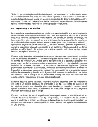 Marco Teórico de la Prueba de Lenguaje



Teniendo en cuenta lo planteado hasta este punto y en consonancia con las orientaciones
de los lineamientos curriculares y los estándares vigentes, la evaluación de la producción
escrita de los estudiantes tendrá en cuenta: i) elementos del dominio textual (Conexión,
Cohesión, Puntuación, Progresión temática, Ortografía); ii) del dominio discursivo (Tipo
textual, Intencionalidad y Léxico); iii) y de la práctica sociocultural.

6.1	 Aspectos que se evalúan

La evaluación propuesta se realizará por medio de una pregunta abierta, en cuyo enunciado
se demande explícitamente al estudiante producir un texto que tome la forma de un género
discursivo concreto (realización de una noticia, una crónica, un cuento, un ensayo, un
texto expositivo, etc.), enmarcado en una práctica social. La producción del estudiante
se analizará desde tres perspectivas: en tanto texto (estructura, coherencia, cohesión,
tipo textual, segmentación de unidades...), en tanto discurso (género: argumentativo,
narrativo, expositivo, dialogal; orientación a un auditorio, intencionalidad...), en tanto
práctica social (ubicación del texto en una práctica concreta: periodismo escrito, mundo
literario, divulgación científica...).

En tanto texto, se podrán explorar los mecanismos que garantizan coherencia y cohesión
a los enunciados y a los textos. La coherencia, que se define como la cualidad que tiene
un escrito de constituir una unidad global de significado, a la estructura global de los
enunciados, y a la forma como estos se organizan según un plan alrededor de una
finalidad. La cohesión, que tiene que ver con los mecanismos lingüísticos (uso de
pronombres, conectores, sustituciones, adverbios, signos de puntuación), a través de
los cuales se establecen conexiones y relaciones entre oraciones o proposiciones que
reflejan la coherencia global del texto. Igualmente los elementos cohesivos, que están
relacionados con la jerarquía de los enunciados. Un aspecto clave será el control del
escrito en tanto tipo de texto o tipo de secuencia textual.

En tanto discurso, como se anotó, se podrán explorar aspectos como la pertenencia
del texto a un género particular, la orientación a un tipo específico de auditorio, el
reconocimiento de la intencionalidad discursiva, la selección de un léxico en atención al
tipo de auditorio o interlocutor, la pertinencia en la elección del tipo de texto, según la
intención comunicativa que se tenga.

En tanto práctica sociocultural, se podrán explorar aspectos como la posibilidad de situar
el texto de manera pertinente en un tipo de práctica, el reconocimiento de variables
como la ideología, el poder y los intereses subyacentes a los sujetos que interactúan en
una práctica, las determinaciones políticas, institucionales y de época que intervienen
en una práctica.




                                            29
 