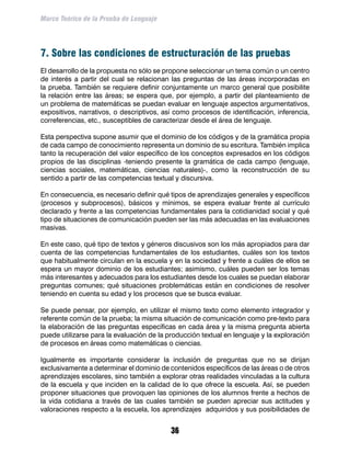 Marco Teórico de la Prueba de Lenguaje




7. Sobre las condiciones de estructuración de las pruebas
El desarrollo de la propuesta no sólo se propone seleccionar un tema común o un centro
de interés a partir del cual se relacionan las preguntas de las áreas incorporadas en
la prueba. También se requiere definir conjuntamente un marco general que posibilite
la relación entre las áreas; se espera que, por ejemplo, a partir del planteamiento de
un problema de matemáticas se puedan evaluar en lenguaje aspectos argumentativos,
expositivos, narrativos, o descriptivos, así como procesos de identificación, inferencia,
correferencias, etc., susceptibles de caracterizar desde el área de lenguaje.

Esta perspectiva supone asumir que el dominio de los códigos y de la gramática propia
de cada campo de conocimiento representa un dominio de su escritura. También implica
tanto la recuperación del valor específico de los conceptos expresados en los códigos
propios de las disciplinas -teniendo presente la gramática de cada campo (lenguaje,
ciencias sociales, matemáticas, ciencias naturales)-, como la reconstrucción de su
sentido a partir de las competencias textual y discursiva.

En consecuencia, es necesario definir qué tipos de aprendizajes generales y específicos
(procesos y subprocesos), básicos y mínimos, se espera evaluar frente al currículo
declarado y frente a las competencias fundamentales para la cotidianidad social y qué
tipo de situaciones de comunicación pueden ser las más adecuadas en las evaluaciones
masivas.

En este caso, qué tipo de textos y géneros discusivos son los más apropiados para dar
cuenta de las competencias fundamentales de los estudiantes, cuáles son los textos
que habitualmente circulan en la escuela y en la sociedad y frente a cuáles de ellos se
espera un mayor dominio de los estudiantes; asimismo, cuáles pueden ser los temas
más interesantes y adecuados para los estudiantes desde los cuales se puedan elaborar
preguntas comunes; qué situaciones problemáticas están en condiciones de resolver
teniendo en cuenta su edad y los procesos que se busca evaluar.

Se puede pensar, por ejemplo, en utilizar el mismo texto como elemento integrador y
referente común de la prueba; la misma situación de comunicación como pre-texto para
la elaboración de las preguntas específicas en cada área y la misma pregunta abierta
puede utilizarse para la evaluación de la producción textual en lenguaje y la exploración
de procesos en áreas como matemáticas o ciencias.

Igualmente es importante considerar la inclusión de preguntas que no se dirijan
exclusivamente a determinar el dominio de contenidos específicos de las áreas o de otros
aprendizajes escolares, sino también a explorar otras realidades vinculadas a la cultura
de la escuela y que inciden en la calidad de lo que ofrece la escuela. Así, se pueden
proponer situaciones que provoquen las opiniones de los alumnos frente a hechos de
la vida cotidiana a través de las cuales también se pueden apreciar sus actitudes y
valoraciones respecto a la escuela, los aprendizajes adquiridos y sus posibilidades de


                                           36
 