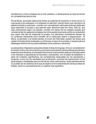 Marco Teórico de la Prueba de Lenguaje



transferencia a otros contextos de la vida cotidiana, si efectivamente se trata de formar
en competencias para la vida.

Par tal efecto, se pueden seleccionar textos que además de mantener un tema común -lo
cual ayuda a los evaluados a no dispersar su atención cuando tienen que reconstruir la
referencia frente a cada texto-, cuenten con una extensión adecuada al tiempo destinado
para responder la prueba y que además sean atractivos para los niños. Esto es, que
sean interesantes según sus edades, cuenten con apoyo de los códigos visuales que
complementen los aspectos verbales y los niños puedan acercarse a ellos con propósitos
que vayan más allá de responder la prueba. Los elementos motivadores derivan de
un contenido interesante como también de un adecuado diseño y diagramación. El
afiche, el periódico o la revista escolar, el mural, las historietas, pueden ser textos que
capten el interés de los evaluados y contribuyan a hacer de la prueba un espacio para el
despliegue efectivo de sus potencialidades como lectores y escritores.

La perspectiva integradora propuesta desde el área de lenguaje, toma en consideración
la revisión crítica a los documentos y promueve la articulación de las políticas educativas y
experiencias evaluativas, en el empeño de construir instrumentos cada vez más adecuados
a los intereses y expectativas de docentes y estudiantes, con el objeto de establecer, a
partir de contextos significativos, las competencias alcanzadas por los estudiantes y
proponer, a tono con los resultados que se alcancen, acciones de mejoramiento en los
aprendizajes y habilidades para la vida de los niños colombianos. Estos planteamientos
no pueden ser tan distintos de lo que se espera en la fundamentación de las pruebas de
Estado, sobre lo cual dedicaremos un capítulo más específico.




                                             37
 