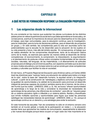 Marco Teórico de la Prueba de Lenguaje




                                    CAPITULO III

A QUÉ RETOS DE FORMACIÓN RESPONDE LA EVALUACIÓN PROPUESTA

1	    Las exigencias desde lo internacional
Es una constante en los marcos que sustentan los planes curriculares de los distintos
países poner en relieve la pertinencia social de lo que debe aprenderse en la escuela y, en
consecuencia, acentuar la importancia de educar para los desempeños en la vida (para
el trabajo, para tejer comunidades, para la educación continua, para la investigación,
para la creatividad, para la toma de decisiones políticas, para el desarrollo de proyectos
en grupo...). En este sentido, las competencias para la vida son asumidas como las
potencialidades que la escuela ha de desarrollar para la actuación de los sujetos en
su vida presente y futura, más allá del ámbito escolar. En consecuencia, el trabajo que
se realiza alrededor de los componentes disciplinares, tanto de la educación básica
como de la media, es esencial para aportar de manera sólida al desarrollo de dichas
competencias: el reconocimiento, la comprensión, la interpretación, la argumentación
y el planteamiento de posturas críticas sobre conceptos fundamentales de las ciencias
sociales, naturales, del lenguaje, de las matemáticas, o el afianzamiento de actitudes
propicias para el diálogo y la convivencia pacífica, son aspectos centrales que se abordan
en esos niveles educativos y son la base sobre la cual se construyen otras competencias
sociales y culturales que facilitan la vida en sociedad.

En tal marco, el Proyecto Regional de Educación para América Latina y el Caribe (2002)
trazó las directrices para “avanzar hacia una educación de calidad para todos a lo largo
de la vida”, sobre la base del “desarrollo humano, la equidad social y la integración
cultural”, a partir de la construcción de “estrategias y objetivos comunes que aseguren
la igualdad de oportunidades y la calidad de la educación para promover el desarrollo
integral de personas capaces de construir sentidos acerca de sí mismos, de los otros y
del mundo que los rodea”. (UNESCO, 2002, p. 5). Así, se busca “ofrecer oportunidades
de aprendizaje a lo largo de la vida y considerar la diversidad de necesidades de
aprendizaje de las personas y las diferencias de contextos”; para ello se “requiere pasar
de un sistema educativo rígido e inflexible a un sistema abierto, flexible y diversificado
que brinde múltiples opciones y oportunidades para lograr que todas las personas
satisfagan las necesidades básicas de aprendizaje”, (UNESCO, 2002, p. 14), porque el
aprendizaje continuo es un derecho y una estrategia para evitar la exclusión.

En este horizonte las escuelas “han de conectarse no sólo en el entorno cercano sino
también en el mundo global, a través de la participación en redes (…); la educación
escolar tiene que aprovechar los medios de comunicación, especialmente la televisión
y las nuevas tecnologías porque éstos ocupan un lugar cada vez más importante en la


                                            38
 