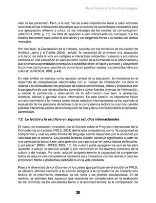 Marco Teórico de la Prueba de Lenguaje



vida de las personas”. Pero, a la vez, “es de suma importancia llevar a cabo acciones
concretas en las instituciones educativas que propicien los aprendizajes necesarios para
una apropiación reflexiva y crítica de los mensajes de los medios de comunicación”
(UNESCO, 2002, p. 15). Se trata de aprender a leer críticamente los mensajes que los
medios transmiten para evitar la alienación y ser exigentes frente a la calidad de dichos
mensajes.

Por otro lado, la Declaración de la Habana, suscrita por los ministros de educación de
América Latina y el Caribe (2002), señaló “la necesidad de promover una educación
a lo largo de toda la vida en múltiples e interactivos ambientes humanos y educativos
centrada en una educación en valores como núcleo de la formación de la personalidad y
que promueva aprendizajes orientados a posibilitar el ser, el hacer y conocer y a favorecer
la convivencia humana, asumiendo como factor positivo nuestra rica diversidad étnica y
cultural” (UNESCO, 2002, p.44).

En este ámbito se destaca como aspecto central de la educación, la insistencia en el
desarrollo de competencias relacionadas con el manejo de información. Es decir lo
relativo a la consolidación de procesos de lectura comprensiva, crítica y propositiva con
la perspectiva de que los estudiantes aprendan a ubicar fuentes diversas de información,
a valorar la pertinencia y adecuación de la información que leen, a jerarquizar,
sintetizar, recrear y generar nueva información. En este sentido es importante hacer
un reconocimiento a la manera como desde estudios internacionales se ha asumido la
evaluación de los procesos de lectura o de la competencia lectora lo cual nos permite
plantear inferencias acerca de la concepción de ésta y de su correspondiente enseñanza-
aprendizaje.

1.2	 La lectura y la escritura en algunos estudios internacionales

El marco de evaluación propuesto por el Estudio sobre el Progreso Internacional de la
Competencia en Lectura (PIRLS, 2001) define esta competencia como “la capacidad de
comprender y usar aquellas formas del lenguaje escrito requeridas por la sociedad y/o
valoradas por la persona. Los jóvenes lectores pueden construir significados a partir de
una variedad de textos. Leen para aprender, para participar en comunidades de lectores,
y por placer” (MEN – ICFES, 2002, 10). De nuestra parte agregaremos que se lee para
aprender a actuar de manera versátil y con convicción en los diversos contextos de la
cultura y del trabajo. Por tanto, adquirir progresivamente la capacidad de comprender
textos es adquirir una competencia necesaria para interactuar con los demás y para ser
propositivo frente a problemas particulares en la vida cotidiana.

Pese a la diversidad de condiciones de los países que participan en el estudio de PIRLS,
se observa afinidad respecto a la función otorgada a la competencia de comprensión
lectora en el crecimiento intelectual de los niños y los jóvenes escolarizados. En tal
sentido, se plantean tres aspectos que requieren ser considerados en la evaluación
de los dominios de los estudiantes frente a la actividad lectora: a) la comprensión de


                                            39
 
