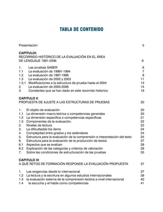 TABLA DE CONTENIDO


Presentación											                                                              5

CAPÍTULOI:
RECORRIDO HISTÓRICO DE LA EVALUACIÓN EN EL ÁREA
DE LENGUAJE 1991-2006									                                                       6

1.	      Las pruebas SABER								                                                    6
1.1	     La evaluación de 19991-1994							                                           7
1.2	     La evaluación de 1997-1998							                                            8
1.3	     La evaluación de 2002 y 2003							                                         11
1.3.1	   Modificaciones a la estructura de prueba hasta el 2004	 		                  13
2.	      La evaluación de 2005-2006							                                           14
3.	      Constantes que se han dado en este recorrido historico			                   19

CAPITULO II:
PROPUESTA DE AJUSTE A LAS ESTRUCTURAS DE PRUEBAS			                                  20

1.	    El objeto de evaluación								                                               20
1.1	   La dimensión macro-teórica o competencias generales		                         20
1.2	   La dimensión específica o competencias específicas 		                         21
1.3	   Componentes de la evaluación.							                                          22
2.	    Niveles de lectura									                                                   22
3.	    La dificultadde los ítems								                                             24
4.	    Complejidad entre grados y los estándares					                                24
5.	    Estructura para la evaluación de la comprensión e interpretación del texto	   25
6.	    Estructura para la evaluación de la producción de textos			                   27
6.1	   Aspectos que se evalúan								                                               28
6.2	   Explicación de las categorías y criterios de valoración				                   29
7.	    Sobre las condiciones de estructuración de las pruebas			                     35

CAPITULO III:
A QUÉ RETOS DE FORMACIÓN RESPONDE LA EVALUACIÓN PROPUESTA	                           37
					
1.	 Las exigencias desde lo internacional						                                      37
1.2	 La lectura y la escritura en algunos estudios internacionales			                38
1.3	 la evaluación externa de la comprensión lectora a nivel internacional		         40
1.4	 la escucha y el habla como competencias					                                    41
 