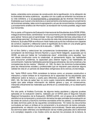 Marco Teórico de la Prueba de Lenguaje



textos, entendida como proceso de construcción de la significación; b) la utilización de
la diversidad de textos auténticos, aquellos con los cuales se enfrentan los lectores en
su vida cotidiana, y c) el reconocimiento y comprensión de las diversas intenciones o
finalidades que mueven a los lectores a un acercamiento a los textos para el cumplimiento
de funciones variadas, tales como la apropiación y el uso de conocimientos, la búsqueda
y procesamiento analítico de información, la recreación de mundos posibles, según sean
sus horizontes.

Por su parte, el Programa de Evaluación Internacional de Estudiantes de la OCDE (PISA),
indaga el dominio lector, centrándose “en el conocimiento y en las habilidades requeridas
para aplicar ‘lectura para el aprendizaje’ más que habilidades técnicas adquiridas en el
‘aprendizaje para leer’. En línea con los puntos de vista más contemporáneos respecto a
la lectura, la prueba PISA se enfoca en medir hasta qué punto los individuos son capaces
de construir, expandir y reflexionar sobre el significado de lo leído en una amplia gama
de textos comunes dentro y fuera de la escuela…” (2000, 15).

En el libro Definir y seleccionar las competencias fundamentales para la vida (2004),
compilación de Dominique Simone Rychen y Laura Hersh Salganik, auspiciado por la
OCDE, se opta por hablar de “competencias clave”, entendidas como aquellas “que
van desde constructos como la creatividad, el pensamiento lógico, las habilidades
para solucionar problemas, la capacidad para obtener logros y las habilidades de
concentración, hasta las habilidades para las lenguas extranjeras, las comunicativas y las
competencias de los medios.” (Weinert, cit. 105). Es decir, los dominios fundamentales
para las interacciones sociales y profesionales que se requieren para alcanzar alguna
calidad de vida en un período de desarrollos vertiginosos de la ciencia y la tecnología.

Así, “tanto PIRLS como PISA consideran la lectura como un proceso constructivo e
interactivo y hacen énfasis en la importancia de la capacidad de los estudiantes para
reflexionar sobre la lectura y usarla para diferentes propósitos”· (ICFES- MEN- IEA,
2001, 53). Se trata de saber leer no como sujeto meramente alfabetizado sino como
sujeto que sabe enlazar información de distinto género y que, en consecuencia,
interpreta críticamente los materiales que afronta en su cotidianidad y en su desempeño
específico.

Por otra parte, el Análisis Curricular, de algunos textos escolares y algunas pruebas
aplicadas en la evaluación externa, realizado por el ICFES para el Segundo Estudio
Regional Comparativo de la Evaluación, SERCE-LLECE, con el apoyo de la UNESCO,
identificó en la comprensión y producción de textos los ejes centrales de la evaluación en
las áreas de Lectura y Escritura (nombres acordados entre los países). La identificación
de tales dominios parte de las siguientes consideraciones: “En todos los documentos
curriculares se hace un énfasis en la comprensión y la producción de textos (ubicada,
generalmente, en relación con las habilidades comunicativas). Desde esta perspectiva
los dominios están referidos a la identificación de los niveles graduales (de lo elemental
a lo complejo) respecto a los modos como se asumen los procesos de la lectura, la


                                           40
 