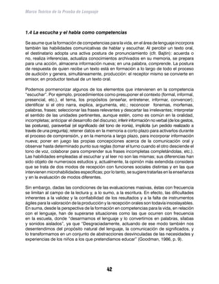 Marco Teórico de la Prueba de Lenguaje



1.4 La escucha y el habla como competencias

Se asume que la formación de competencias para la vida, en el área de lenguaje incorpora
también las habilidades comunicativas de hablar y escuchar. Al percibir un texto oral,
el destinatario adopta una activa postura de pronunciamiento (cfr. Bajtin): acuerda o
no, realiza inferencias, actualiza conocimientos archivados en su memoria, se prepara
para una acción, almacena información nueva; en una palabra, comprende. La postura
de respuesta de quien recibe un texto está en formación a lo largo de todo el proceso
de audición y genera, simultáneamente, producción: el receptor mismo se convierte en
emisor, en productor textual de un texto oral.

Podemos pormenorizar algunos de los elementos que intervienen en la competencia
“escuchar”. Por ejemplo, procedimientos como presuponer el contexto (formal, informal,
presencial, etc.), el tema, los propósitos (enseñar, entretener, informar, convencer);
identificar si el otro narra, explica, argumenta, etc.; reconocer fonemas, morfemas,
palabras, frases; seleccionar las frases relevantes y descartar las irrelevantes; interpretar
el sentido de las unidades pertinentes, aunque estén, como es común en la oralidad,
incompletas; anticipar el desarrollo del discurso; inferir información no verbal (de los gestos,
las posturas), paraverbal (el significado del tono de ironía), implícita (un pedido realizado a
través de una pregunta); retener datos en la memoria a corto plazo para activarlos durante
el proceso de comprensión, y en la memoria a largo plazo, para incorporar información
nueva; poner en juego las propias concepciones acerca de la comunicación oral y
observar hasta determinado punto sus reglas (tomar el turno cuando el otro desciende el
tono de voz, colaborar para comprender sus frases incompletas completándolas, etc.).
Las habilidades empleadas al escuchar y al leer no son las mismas; sus diferencias han
sido objeto de numerosos estudios y, actualmente, la opinión más extendida considera
que se trata de dos modos de recepción con funciones sociales distintas y en las que
intervienen microhabilidades específicas; por lo tanto, se sugiere tratarlas en la enseñanza
y en la evaluación de modos diferentes.

Sin embargo, dadas las condiciones de las evaluaciones masivas, éstas con frecuencia
se limitan al campo de la lectura y, a lo sumo, a la escritura. En efecto, las dificultades
inherentes a la validez y la confiabilidad de los resultados y a la falta de instrumentos
ágiles para la valoración de la producción y la recepción orales son todavía insoslayables.
En suma, desde la perspectiva de la formación en competencias para la vida, en relación
con el lenguaje, han de superarse situaciones como las que ocurren con frecuencia
en la escuela, donde “desarmamos el lenguaje y lo convertimos en palabras, sílabas
y sonidos aislados”, ya que “Desgraciadamente, actuando de ese modo también nos
desentendimos del propósito natural del lenguaje, la comunicación de significados, y
lo transformamos en un conjunto de abstracciones desvinculadas de las necesidades y
experiencias de los niños a los que pretendíamos educar” (Goodman, 1986, p. 9).




                                              42
 