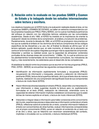Marco Teórico de la Prueba de Lenguaje




2. Relación entre lo evaluado en las pruebas SABER y Examen
   de Estado y lo indagado desde los estudios internacionales
   sobre lectura y escritura.
Los objetivos trazados por el ICFES frente a la evaluación realizada desde el área, en los
programas SABER y EXAMEN DE ESTADO, se hallan en estrecha correspondencia con
los propósitos trazados por PIRLS, PISA y SERCE, con lo cual se manifiesta la pertinencia
del enfoque en relación con los referentes teóricos validados por las comunidades
académicas. Desde el año 1993, el ICFES ha insistido en la importancia de orientar la
evaluación desde los ámbitos de la comprensión, el análisis y la solución de problemas.
Paulatinamente, durante la década de 1990, en el ICFES se produjeron documentos en
los que se sustenta el énfasis en los dominios de la lectura comprensiva de los códigos
específicos de las disciplinas y su uso. Así, al finalizar la década se afirma que “en el
terreno aplicado, puede decirse que, en este momento, el interés de la educación se
centra en la formación de sujetos integrales que tengan más la capacidad de comprender,
interpretar y cambiar su realidad social, que la capacidad de almacenar contenidos
puntuales de las diversas áreas del conocimiento.” (1999a, 10), lo cual se entronca con
los planteamientos fundamentales de los lineamientos curriculares, los indicadores de
logro y, más recientemente, los estándares para el desarrollo de las competencias.

Al establecer la relación entre los procesos que se asumen en los tres programas (PIRLS,
PISA, ICFES - SERCE) se encuentran las siguientes correspondencias:

	   Identificación de información explícitamente formulada y recuperada (PIRLS);
     recuperación de información y búsqueda, ubicación y selección de información
     pertinente (PISA); lectura de la superficie del texto, de lo que el texto dice de manera
     explícita, realización de una comprensión del significado local de sus componentes
     o lectura de modo literal (ICFES).

	   Hacer inferencias directas basadas en el texto (PIRLS); desarrollar una interpretación,
     usar información e ideas sugeridas durante la lectura pero no explícitamente
     formuladas en el texto (PISA); realización de inferencias, entendidas como la
     capacidad de obtener información implícita o establecer conclusiones que no están
     dichas de manera explícita en el texto, o lectura de modo inferencial (ICFES).

	   Interpretar e integrar ideas e información para hallar conexiones entre conocimiento
     del mundo, experiencias previas e ideas externas e información contenida en el texto
     (PIRLS); reflexionar sobre el contenido de un texto, conectar información hallada en
     el texto con conocimientos de otras fuentes, evaluar informaciones comparándolas
     con el propio conocimiento (PISA); poner en relación el contenido de un texto con
     el de otro u otros, que se relaciona con reconocer características del contexto,
     implícitas o vinculadas con su contenido, o lectura intertextual (ICFES).



                                            43
 