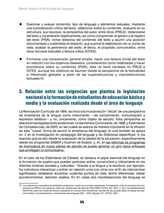 Marco Teórico de la Prueba de Lenguaje



	     Examinar y evaluar contenido, tipo de lenguaje y elementos textuales, mediante
       una consideración crítica del texto; reflexionar sobre su contenido, evaluarlo en su
       estructura, sus recursos, la perspectiva del autor, entre otros (PIRLS); distanciarse
       del texto y considerarlo objetivamente, así como comprender el género y el registro
       del texto (PISA); tomar distancia del contenido del texto y asumir una posición
       documentada y sustentada al respecto, que supone la elaboración de un punto de
       vista; analizar la pertinencia del estilo, el léxico, el propósito comunicativo, entre
       otros recursos textuales o lectura crítica (ICFES).

	     Formarse una comprensión general amplia, hacer una lectura inicial del texto
       en relación con los objetivos deseados, considerarlos como totalidades y hacer
       pronósticos sobre su contenido (PISA); éste no tiene correlato en PIRLS e
       ICFES, aunque los objetivos se asumen desde la perspectiva de la textualidad
       e inferencias globales a partir de las superestructuras y macroestructuras
       textuales15



3. Relación entre las exigencias que plantea la legislación
   nacional a la formación de estudiantes de educación básica y
   media y la evaluación realizada desde el área de lenguaje
La Renovación Curricular de 1984, da inicio a la incorporación “oficial” de una perspectiva
de enseñanza de la lengua como instrumento —de conocimiento, comunicación y
expresión estética— y no, únicamente, como objeto de estudio. Esta perspectiva se
afianza en las legislaciones posteriores: Lineamientos Curriculares, de 1998, y Estándares
de Competencias, de 2003, en las cuales se avanza de manera importante en la difusión
de esta “nueva” forma de asumir la enseñanza del lenguaje, la cual también se apoya
en: i) en la investigación en pedagogía del lenguaje y de didácticas específicas; ii) los
avances que se dan desde la evaluación de la calidad de la educación, específicamente
desde los programas SABER y Examen de Estado; y, iii), en las reformas de programas
de licenciatura en cuyos planes de estudio se puede apreciar un giro hacia enfoques
que privilegian lo comunicativo.

En el caso de los Estándares de Calidad, se destaca el papel esencial del lenguaje en
la formación de sujetos que puedan participar activa, constructiva y críticamente en los
distintos órdenes sociales y culturales: “Gracias a la lengua y la escritura, por ejemplo,
los individuos interactúan y entran en relación unos con otros con el fin de intercambiar
significados, establecer acuerdos, sustentar puntos de vista, dirimir diferencias, relatar
acontecimientos, describir objetos. En fin, estas dos manifestaciones del lenguaje se

15	 Las relaciones y equivalencias señaladas se generan a partir de la primera explicación: Comparación entre los procesos de com-
   prensión en PIRLS y los aspectos macro de comprensión del texto de PISA (MEN, ICFES, IEA, 2001, p. 55) y los planteamientos
   del ICFES sobre los niveles de lectura, expuestos en Evaluar para transformar. Aportes de las pruebas saber al trabajo del aula.
   Una mirada a los fundamentos e instrumentos del lenguaje 2002 – 2003, Bogotá, D.C. ICFES, 2003.



                                                               44
 