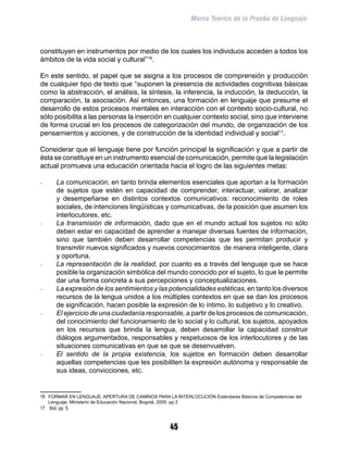 Marco Teórico de la Prueba de Lenguaje



constituyen en instrumentos por medio de los cuales los individuos acceden a todos los
ámbitos de la vida social y cultural”16.

En este sentido, el papel que se asigna a los procesos de comprensión y producción
de cualquier tipo de texto que “suponen la presencia de actividades cognitivas básicas
como la abstracción, el análisis, la síntesis, la inferencia, la inducción, la deducción, la
comparación, la asociación. Así entonces, una formación en lenguaje que presume el
desarrollo de estos procesos mentales en interacción con el contexto socio-cultural, no
sólo posibilita a las personas la inserción en cualquier contexto social, sino que interviene
de forma crucial en los procesos de categorización del mundo, de organización de los
pensamientos y acciones, y de construcción de la identidad individual y social17.

Considerar que el lenguaje tiene por función principal la significación y que a partir de
ésta se constituye en un instrumento esencial de comunicación, permite que la legislación
actual promueva una educación orientada hacia el logro de las siguientes metas:

-	      La comunicación, en tanto brinda elementos esenciales que aportan a la formación
        de sujetos que estén en capacidad de comprender, interactuar, valorar, analizar
        y desempeñarse en distintos contextos comunicativos: reconocimiento de roles
        sociales, de intenciones lingüísticas y comunicativas, de la posición que asumen los
        interlocutores, etc.
-	      La transmisión de información, dado que en el mundo actual los sujetos no sólo
        deben estar en capacidad de aprender a manejar diversas fuentes de información,
        sino que también deben desarrollar competencias que les permitan producir y
        transmitir nuevos significados y nuevos conocimientos de manera inteligente, clara
        y oportuna.
-	      La representación de la realidad, por cuanto es a través del lenguaje que se hace
        posible la organización simbólica del mundo conocido por el sujeto, lo que le permite
        dar una forma concreta a sus percepciones y conceptualizaciones.
-	      La expresión de los sentimientos y las potencialidades estéticas, en tanto los diversos
        recursos de la lengua unidos a los múltiples contextos en que se dan los procesos
        de significación, hacen posible la expresión de lo íntimo, lo subjetivo y lo creativo.
-	      El ejercicio de una ciudadanía responsable, a partir de los procesos de comunicación,
        del conocimiento del funcionamiento de lo social y lo cultural, los sujetos, apoyados
        en los recursos que brinda la lengua, deben desarrollar la capacidad construir
        diálogos argumentados, responsables y respetuosos de los interlocutores y de las
        situaciones comunicativas en que se que se desenvuelven.
-	      El sentido de la propia existencia, los sujetos en formación deben desarrollar
        aquellas competencias que les posibiliten la expresión autónoma y responsable de
        sus ideas, convicciones, etc.


16	 FORMAR EN LENGUAJE: APERTURA DE CAMINOS PARA LA INTERLOCUCIÓN Estándares Básicos de Competencias del
     Lenguaje. Ministerio de Educación Nacional, Bogotá, 2005. pp.3
17	 Ibid, pp. 5.


                                                               45
 