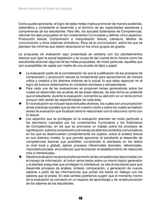 Marco Teórico de la Prueba de Lenguaje



Como puede apreciarse, el logro de estas metas implica promover de manera sostenida,
sistemática y consistente el desarrollo y el dominio de las capacidades expresivas y
comprensivas de los estudiantes. Para ello, los actuales Estándares de Competencias,
retoman los ejes propuestos en los Lineamientos Curriculares y definen cinco aspectos:
Producción textual, Comprensión e interpretación textual, Literatura, Medios de
comunicación y otros sistemas simbólicos, Ética de la comunicación, sobre los que se
plantean los mínimos que deben alcanzarse en los cinco grupos de grados.

La propuesta de evaluación aquí presentada es solidaria con los planteamientos
básicos que rigen la actual legislación y se ocupa de dar cuenta de la manera como los
estudiantes alcanzan algunas de las metas propuestas, de modo particular, aquellas que
son susceptibles de captar por medio de una prueba de lápiz y papel.

	   La evaluación parte de la consideración de que la cualificación de los procesos de
     comprensión y producción textual es fundamental para aproximarnos de manera
     crítica y creativa a los distintos órdenes de lo social, lo que debe repercutir en el
     logro de buenos desempeños en contextos escolares y extraescolares.
	   Para cada una de las evaluaciones se proponen temas generadores sobre los
     cuales se desarrollan las pruebas de las áreas básicas; de esta forma se pretende
     que el estudiante, durante la evaluación, concentre su atención en un tema común
     aunque visto desde las especificidades de cada área.
	   En la evaluación se incluyen tipos textuales diversos, los cuales son una proyección
     de las prácticas sociales que se dan en nuestro medio y sobre los cuales se realizan
     tareas de evaluación que focalizan tanto lo relacionado con lo discursivo como con
     lo textual.
	   Los aspectos que se privilegian en la evaluación atienden de modo particular a
     los derroteros marcados por los Lineamientos Curriculares y los Estándares
     de Competencias, en los que se promueve un trabajo sobre los procesos de
     significación, sobre la comprensión y el manejo de distintos contextos comunicativos
     en los que se desenvuelven constantemente los sujetos, sobre el análisis textual
     en sus distintos niveles, lo que permite aproximar al estudiante al desarrollo de
     competencias lectoras que posibiliten comprender lo planteado en los textos
     (a nivel local y global), aplicar procesos inferenciales (lexicales, referenciales,
     macroestructurales, enunciativos) que favorezcan el establecimiento de relaciones
     intra e intertextuales.
	   Desde la evaluación se aporta al afianzamiento de las competencias relacionadas con
     el manejo de información: al incluir varios textos sobre un mismo tópico generador
     y al plantear preguntas que privilegian lo intertextual, se reta al estudiante para que
     desarrolle procesos de análisis, síntesis, comparación, y generación de nuevos
     saberes a partir de las informaciones que portan los textos en diálogo con los
     saberes que él posee. En este sentido podríamos sugerir que el momento mismo
     de la evaluación se convierte en un espacio de aprendizaje y de re-estructuración
     de los saberes de los estudiantes.



                                            46
 