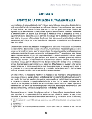 Marco Teórico de la Prueba de Lenguaje




                                                       CAPÍTULO IV

            APORTES DE LA EVALUACIÓN AL TRABAJO DE AULA
Los resultados de las pruebas externas18 indican que una buena proporción de estudiantes
está en posibilidad de dar cuenta de aquello que plantean los escritos que leen, desde
la base textual; así mismo indican que reconocen las particularidades básicas de
aquellos tipos textuales que corresponden a prácticas discursivas diversas: reconocen
la diferencia entre un escrito que privilegia lo narrativo sobre lo expositivo o sobre lo
argumentativo; no obstante cuando se trata de indagar por la capacidad del estudiante
para operar procesos inferenciales de diverso tipo, se encuentran dificultades, al igual
que cuando se indaga por la apropiación de categorías o conceptos, acordes para su
nivel educativo.

En este mismo orden, resultados de investigaciones aplicadas19 realizadas en Colombia,
con estudiantes de distintos niveles educativos, muestran que “las estrategias generales
sobre comprensión de textos que han desarrollado (los estudiantes) durante la escolaridad
no los está capacitando para comprender textos expositivos”20, puesto que este tipo de
textos plantea mayores exigencias cognitivas al lector: análisis sistemático de los niveles
textuales y de las inferencias, por ejemplo, son aspectos centrales que no se abordan
en el trabajo escolar. Los resultados de la evaluación externa, también muestran que
cuando se indaga por el establecimiento de relaciones entre textos cuyas temáticas o
formas de organización son similares, se observan dificultades que pueden estar siendo
ocasionadas por el poco conocimiento que tienen acerca de la manera como opera el
lenguaje en la construcción del sentido y, por ende, en la construcción de los textos
mismos, entendidos como unidades semánticas relacionales21.

En este sentido, es necesario insistir en la necesidad de incorporar a las prácticas de
enseñanza enfoques que privilegien un trabajo progresivo del análisis textual y discursivo
por medio del cual se aporten elementos conceptuales y metodológicos que apoyen
la toma de conciencia, por parte del estudiante, acerca de los niveles textuales, de la
identificación de planes de acción, del reconocimiento de las distintas “voces” que están
presentes en los textos de manera explícita o implícita, de los tipos de referencias y de
las relaciones intra y extratextuales presentes en todo tipo de texto.

Se esperaría que un trabajo de aula apoyado en el desarrollo de estrategias de lectura
que permitan la comprensión de los textos en sus distintos niveles: a nivel micro,
mediante el establecimiento de relaciones semánticas y sintácticas entre oraciones y
18	 En la última aplicación de la prueba SABER de lenguaje se observó que cerca del 80% de los estudiantes de grado quinto superó la lectura
    literal.
19	 Ibid, capítulos 6 y 7.
20	 Ibid, página 256.
21	 Martínez, María C. et al. Discurso y aprendizaje, Volumen 4. CATEDRA UNESCO MECEAL, Universidad del Valle. CALI, 2004.
    p.46



                                                                   47
 