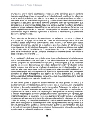 Marco Teórico de la Prueba de Lenguaje



enunciados; a nivel macro, estableciendo relaciones entre porciones grandes del texto
(párrafos, capítulos y el texto en general); y a nivel extratextual, estableciendo relaciones
entre la semántica de texto y su relación otros textos de temáticas similares, o hallando
relaciones entre las intenciones lingüísticas y comunicativas o entre la manera como
se organiza la estructura de un texto particular y la forma como se organizan otros que
corresponden a una misma práctica discursiva, sería un avance importante para lograr
modos de lectura cada vez más cualificados por parte de los estudiantes. Tal vez de esta
forma, se podría avanzar en el desarrollo de competencias textuales y discursivas que
contribuyan a mejorar de modo significativo el acceso a la información y al aprendizaje
de nuevos conocimientos.

Como ejemplos de lo anterior, los constituyen los esfuerzos concretos por llevar al
aula proyectos pedagógicos mediante los cuales se abordan los procesos de lectura
y escritura desde perspectivas comunicativas, en su mayoría, y en menor grado desde
propuestas discursivas, algunas de la cuales se pueden estudiar en portales como
colombiaprende del Ministerio de Educación, o en una primera compilación que realizó
la Red Colombiana de Transformación Docente, en asocio con la ……, en el 2005, como
parte de la socialización de los Coloquios en Lengua Castellana que se han llevado a
cabo en el país, desde el año …..

En la cualificación de los procesos de lecto-escritura es fundamental el trabajo que se
realiza desde el aula de clase, razón por la cual a los docentes se les impone una tarea
crucial: apropiarse de herramientas conceptuales y metodológicas que les posibiliten
abordar los procesos de enseñanza-aprendizaje de la comprensión y producción textual
desde enfoques que además de privilegiar el análisis de los niveles textuales y de las
múltiples relaciones (explícitas e implícitas) que aportan a la construcción del significado
de los diversos tipos discursivos (narrativos, expositivos, argumentativos, etc), incorporen
elementos de orden metacognitivo que aporten de manera sistemática a la toma de
conciencia gradual de los procesos de comprensión que desarrolla el estudiante cuando
se enfrenta a la lectura de cualquier tipo de texto.

En este último punto el papel del docente también es clave, puesto su actitud y el
planteamiento de actividades claras, comprensibles para el estudiante, con un propósito
de lectura o de escritura específico, son fundamentales. Actividades de lectura en las
que se que involucren la observación, la descripción, la comparación, la clasificación, la
organización de ideas; o en las que se privilegie la jerarquización de temas y subtemas,
la relación de conceptos, la síntesis y la estructuración de argumentos y de hipótesis, son
importantes para que el estudiante reconozca que la comprensión textual es un proceso
complejo en el que permanentemente estamos estableciendo relaciones de diverso
orden. Sin embargo, la reflexión sobre nuestros propios aprendizajes no solamente debe
partir de un trabajo que el docente guíe en torno a preguntas como las siguientes: qué
aprendí, cómo aprendí, qué tareas se me dificultan, qué tareas se me facilitan, para qué
lo aprendí, como me sentí al aprenderlo; sino que debe apuntar a orientar búsquedas de
soluciones de aquellas dificultades que presentan.


                                             48
 