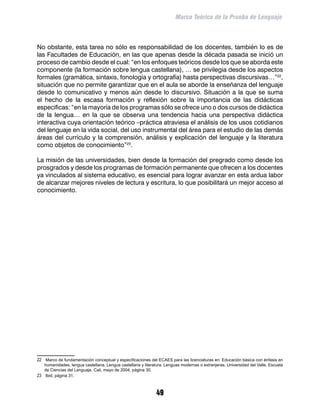 Marco Teórico de la Prueba de Lenguaje



No obstante, esta tarea no sólo es responsabilidad de los docentes, también lo es de
las Facultades de Educación, en las que apenas desde la década pasada se inició un
proceso de cambio desde el cual: “en los enfoques teóricos desde los que se aborda este
componente (la formación sobre lengua castellana), … se privilegia desde los aspectos
formales (gramática, sintaxis, fonología y ortografía) hasta perspectivas discursivas…”22,
situación que no permite garantizar que en el aula se aborde la enseñanza del lenguaje
desde lo comunicativo y menos aún desde lo discursivo. Situación a la que se suma
el hecho de la escasa formación y reflexión sobre la importancia de las didácticas
especificas: “en la mayoría de los programas sólo se ofrece uno o dos cursos de didáctica
de la lengua… en la que se observa una tendencia hacia una perspectiva didáctica
interactiva cuya orientación teórico –práctica atraviesa el análisis de los usos cotidianos
del lenguaje en la vida social, del uso instrumental del área para el estudio de las demás
áreas del currículo y la comprensión, análisis y explicación del lenguaje y la literatura
como objetos de conocimiento”23.

La misión de las universidades, bien desde la formación del pregrado como desde los
prosgrados y desde los programas de formación permanente que ofrecen a los docentes
ya vinculados al sistema educativo, es esencial para lograr avanzar en esta ardua labor
de alcanzar mejores niveles de lectura y escritura, lo que posibilitará un mejor acceso al
conocimiento.




22	 Marco de fundamentación conceptual y especificaciones del ECAES para las licenciaturas en: Educación básica con énfasis en
    humanidades, lengua castellana. Lengua castellana y literatura. Lenguas modernas o extranjeras. Universidad del Valle. Escuela
    de Ciencias del Lenguaje. Cali, mayo de 2004, página 30.
23	 Ibid, página 31.


                                                               49
 