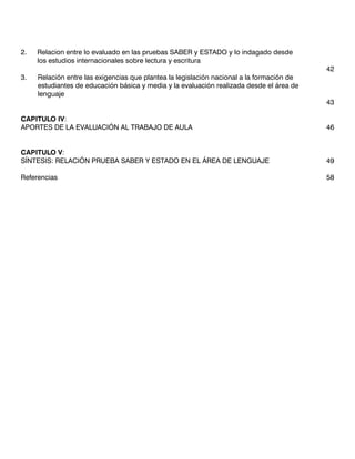 2. 	 Relacion entre lo evaluado en las pruebas SABER y ESTADO y lo indagado desde
	    los estudios internacionales sobre lectura y escritura
			                                                                                       42
3.	 Relación entre las exigencias que plantea la legislación nacional a la formación de
	    estudiantes de educación básica y media y la evaluación realizada desde el área de
	    lenguaje													
                                                                                          43
												
CAPITULO IV:
APORTES DE LA EVALUACIÓN AL TRABAJO DE AULA						                                         46


CAPITULO V:
SÍNTESIS: RELACIÓN PRUEBA SABER Y ESTADO EN EL ÁREA DE LENGUAJE			                        49

Referencias													                                                                  58
 
