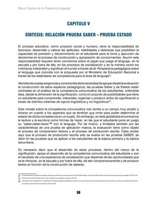 Marco Teórico de la Prueba de Lenguaje




                                                                                               CAPITULO V

             SÍNTESIS: RELACIÓN PRUEBA SABER - PRUEBA ESTADO

El proceso educativo, como proyecto social y humano, tiene la responsabilidad de
favorecer, desarrollar y valorar las aptitudes, habilidades y destrezas que posibiliten la
capacidad de previsión y discernimiento en el estudiante para la toma y ejecución de
decisiones en el proceso de construcción y apropiación de conocimientos. Asumir esta
responsabilidad requiere tener conciencia sobre el papel que juega el lenguaje, en la
escuela y por fuera de ella, en los procesos de socialización y en la manera como los
individuos interpretan y significan el mundo a través de él. Perspectiva pedagógica sobre
el lenguaje que coincide con la propuesta por el Ministerio de Educación Nacional a
través de los estándares de competencia para el área de lenguaje24.

Atendiendo a estas exigencias y conscientes de la necesidad de apoyar desde la evaluación
la construcción de estos espacios pedagógicos, las pruebas Saber y de Estado están
centradas en el análisis de la competencia comunicativa de los estudiantes, entendida
ésta, desde la dimensión de la significación, como el conjunto de posibilidades que tiene
un estudiante para comprender, interpretar, organizar y producir actos de significación a
través de distintos sistemas de signos lingüísticos y no lingüísticos25.

Esta mirada sobre la competencia comunicativa nos remite a un campo muy amplio y
diverso en cuanto a los aspectos que se tendrían que mirar para poder determinar el
estado de dicha competencia en un sujeto. Sin embargo, en esta globalidad encontramos
la lectura y la escritura como formas de hacer, en las que el estudiante pone en juego
su “saber-saber-hacer”26 con el lenguaje. Por tal motivo, y limitados también por las
características de una prueba de aplicación masiva, la evaluación tiene como objeto
el proceso de comprensión lectora y el proceso de producción escrita. Cabe anotar
aquí que el proceso de producción escrita solo se evalúa en las pruebas SABER, es
decir en las pruebas que se aplican a los estudiantes de la básica primaria y la básica
secundaria.

Es necesario decir que el desarrollo de estos procesos, dentro del marco de la
significación, apoya el desarrollo de la competencia comunicativa del estudiante y son
el resultado de una experiencia de socialización que depende de las oportunidades que
se le ofrezcan, en la escuela y por fuera de ella, de leer comprensivamente y de producir
textos en función de la construcción de saberes.


24	   2 Estándares básicos de competencias de lenguaje, formación para la interlocución. Documento escrito por Cecilia Dimaté Rodríguez, 8 de marzo de 2005.Propuesto como documento de lectura para el grupo colegiado del ICFES, 2005.

25	   Documento interno ICFES: Educación básica y media, la evaluación por competencias en lenguaje, 1991-2003.

26	   Cuando decimos que la competencia es un “saber-saber-hacer” estamos sustentando la posibilidad de una acción, de un hacer inmerso en el proceso de desarrollo gradual que se cumple en la construcción y apropiación de instrumentos

      que posibilitan la transformación de la experiencia humana en sentido.




                                                                                                                  50
 
