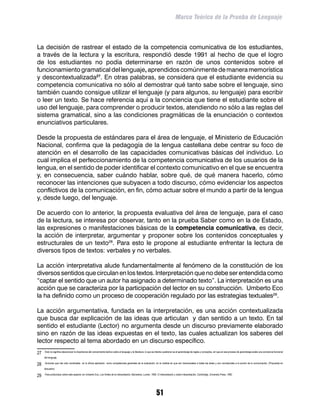 Marco Teórico de la Prueba de Lenguaje



La decisión de rastrear el estado de la competencia comunicativa de los estudiantes,
a través de la lectura y la escritura, respondió desde 1991 al hecho de que el logro
de los estudiantes no podía determinarse en razón de unos contenidos sobre el
funcionamiento gramatical del lenguaje, aprendidos comúnmente de manera memorística
y descontextualizada27. En otras palabras, se considera que el estudiante evidencia su
competencia comunicativa no sólo al demostrar qué tanto sabe sobre el lenguaje, sino
también cuando consigue utilizar el lenguaje (y para algunos, su lenguaje) para escribir
o leer un texto. Se hace referencia aquí a la conciencia que tiene el estudiante sobre el
uso del lenguaje, para comprender o producir textos, atendiendo no sólo a las reglas del
sistema gramatical, sino a las condiciones pragmáticas de la enunciación o contextos
enunciativos particulares.

Desde la propuesta de estándares para el área de lenguaje, el Ministerio de Educación
Nacional, confirma que la pedagogía de la lengua castellana debe centrar su foco de
atención en el desarrollo de las capacidades comunicativas básicas del individuo. Lo
cual implica el perfeccionamiento de la competencia comunicativa de los usuarios de la
lengua, en el sentido de poder identificar el contexto comunicativo en el que se encuentra
y, en consecuencia, saber cuándo hablar, sobre qué, de qué manera hacerlo, cómo
reconocer las intenciones que subyacen a todo discurso, cómo evidenciar los aspectos
conflictivos de la comunicación, en fin, cómo actuar sobre el mundo a partir de la lengua
y, desde luego, del lenguaje.

De acuerdo con lo anterior, la propuesta evaluativa del área de lenguaje, para el caso
de la lectura, se interesa por observar, tanto en la prueba Saber como en la de Estado,
las expresiones o manifestaciones básicas de la competencia comunicativa, es decir,
la acción de interpretar, argumentar y proponer sobre los contenidos conceptuales y
estructurales de un texto28. Para esto le propone al estudiante enfrentar la lectura de
diversos tipos de textos: verbales y no verbales.

La acción interpretativa alude fundamentalmente al fenómeno de la constitución de los
diversos sentidos que circulan en los textos. Interpretación que no debe ser entendida como
“captar el sentido que un autor ha asignado a determinado texto”. La interpretación es una
acción que se caracteriza por la participación del lector en su construcción. Umberto Eco
la ha definido como un proceso de cooperación regulado por las estrategias textuales29.

La acción argumentativa, fundada en la interpretación, es una acción contextualizada
que busca dar explicación de las ideas que articulan y dan sentido a un texto. En tal
sentido el estudiante (Lector) no argumenta desde un discurso previamente elaborado
sino en razón de las ideas expuestas en el texto, las cuales actualizan los saberes del
lector respecto al tema abordado en un discurso específico.
27	   Esto no significa desconocer la importancia del conocimiento teórico sobre el lenguaje y la literatura, lo que se intenta cuestionar es el aprendizaje de reglas y conceptos, sin que en ese proceso de aprendizaje exista una conciencia funcional

      del lenguaje.

28	   Acciones que han sido nombradas en la última aplicación como competencias generales de la evaluación, en la medida en que son transversales a todas las áreas y son connaturales a la acción de la comunicación. (Propuesta en

      discusión)

29	   Para profundizar sobre este aspecto ver Umberto Eco, Los límites de la interpretación, Barcelona, Lumen, 1992. O Interpretación y sobre interpretación, Cambridge, University Press, 1992.




                                                                                                                       51
 