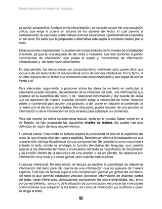 Marco Teórico de la Prueba de Lenguaje




La acción propositiva, fundada en la interpretación, se caracteriza por ser una actuación
crítica, que exige la puesta en escena de los saberes del lector, lo cual permite el
planteamiento de opciones o alternativas ante las situaciones o problemáticas presentes
en un texto. Es claro que la propuesta o alternativa está sujeta al contexto creado por el
texto.

Estas acciones o expresiones no pueden ser comprendidas como niveles de complejidad
creciente, ya que la una requiere de las otras y viceversa. Las tres acciones suponen
movimientos de información que posee el sujeto y movimientos de información
intratextuales y del texto hacia otros textos.

En este sentido, los textos exigen un comportamiento multinivel, esto quiere decir que
requiere de ser leído tanto de manera literal como de manera intertextual. Por lo tanto, la
prueba requiere de un lector que reconozca este comportamiento y sea capaz de actuar
frente a él.

Para interpretar, argumentar o proponer sobre las ideas de un texto en particular, el
estudiante puede necesitar, dependiendo de la intención del ítem, una información que
aparece en la superficie del texto o de relacionar información y dar cuenta de ideas
que no aparecen de manera explícita; también exige la necesidad de tomar distancia
sobre un contenido para asumir una posición, o de poner en relación el contenido de
un texto con el de otro u otros textos. Por otra parte, puede requerir de una porción de
información o de la información de todo el texto para actualizar un contenido.

Para dar cuenta de dicha caracteristica textual, tanto en la prueba Saber como en la
de Estado, se han propuesto los siguientes niveles de lectura, los cuales han sido
definidos en razón de esos requerimientos:

1-Lectura Literal: Este modo de lectura explora la posibilidad de leer en la superficie del
texto, lo que el texto dice de manera explícita. También se refiere a la realización de una
comprensión del significado local de sus componentes. Se considera como una primera
entrada al texto donde se privilegia la función denotativa del lenguaje, que permite
asignar a los diferentes términos y enunciados del texto su “significado de diccionario”
y su función dentro de la estructura de una oración o de un párrafo. Se relaciona con
información muy local y a veces global, pero cuando está explicita.

2-Lectura inferencial: En este modo de lectura se explora la posibilidad de relacionar
información del texto para dar cuenta de una información que no aparece de manera
explícita. Este tipo de lectura supone una comprensión parcial y/o global del contenido
del texto lo que permite establecer vínculos (conectar información de distintas partes
del texto, hacer inferencias, deducciones, comprender los sobre-entendidos, etc., entre
porciones del texto; así como de la situación de comunicación: reconocer las intenciones
comunicativas que subyacen a los textos, así como el interlocutor y/o auditorio a quien
se dirige el texto.

                                            52
 