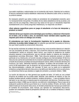 Marco Teórico de la Prueba de Lenguaje



que están implícitas o relacionadas con el contenido del mismo. Además de lo anterior,
la lectura intertextual implica establecer relaciones de diferente orden entre un escrito y
su entorno textual.

Es necesario advertir que estos niveles se consideran de complejidad creciente, pero
no necesariamente incluyentes. El análisis de los datos estadísticos de las pruebas y de
cada una de sus preguntas, indica que hay casos en los que un estudiante responde
acertadamente una o varias preguntas intertextual y no responde una literal30.

¿Qué saberes específicos pone en juego el estudiante a la hora de interpretar y
producir un texto?

Además de los que requiere como estrategia para movilizar y relacionar información
en el texto y de un texto a otro, es necesario hacer claridad sobre aquellos que
requiere para entrar en diálogo con el texto.

Si entendemos por texto la formalización lingüística de la puesta en discurso,
entonces, la prueba debe indagar por los saberes que permiten la puesta en forma y
los que hacen posible la construcción discursiva.

En las teorías recientes de análisis del discurso hay unos acuerdos básicos en relación
con los conceptos de texto y discurso. Con el término discurso suele nombrarse toda
manifestación verbal en situación (texto dicho), que implica la existencia de sujetos
situados espacial y temporalmente, que se orientan desde un sistema de intereses y
expectativas concretas (Bronckart, 1996). Todo discurso pretende producir un efecto
particular en su interlocutor, en función de esto configura una intencionalidad. El término
discurso da cuenta de la actividad de enunciación (actividad discursiva), que se configura
a través de procesos complejos de esquematización (Grice, 2004). El estudio del discurso
involucra, por tanto, diferentes factores complejos: el estatus del enunciador real, así
como el del destinatario real, la situación de comunicación (situación de enunciación),
las intencionalidades y efectos del mensaje. El texto, por su parte es la realización
sintáctica y pragmática del acto discursivo y se define por elementos como su estructura,
su coherencia interna que obedece a reglas de cohesión y conexión (Adam, 1999)

La noción de discurso es más general que aquella de texto. Un texto es una unidad
empírica de análisis que se puede aislar, abstraer, para efectos de realizar un tipo de
análisis (análisis textual, análisis sintáctico, análisis semántico…), pero el análisis interno
del texto no es más que un soporte para la comprensión del discurso. Podríamos decir,
siguiendo a Adam (1999) que se trata de una distinción metodológica. Para el caso de la
evaluación podemos afirmar que el texto es un nivel de análisis. El texto, de hecho, está
determinado por la situación discursiva, en él están presentes las marcas que evidencian
el contexto de enunciación, esas marcas, por ejemplo los marcadores discursivos,
pueden ser analizados desde la perspectiva del texto (en un análisis sintáctico) o desde
30	   Proceso teórico - técnico en discusión.




                                                54
 