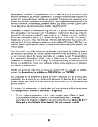 Marco Teórico de la Prueba de Lenguaje



la perspectiva discursiva, como portadores de las huellas del acto de enunciación y de
las intencionalidades del emisor. En este marco, el texto puede comprenderse como una
unidad con independencia en cuanto a su significado (independencia semántica) y en
cuanto a su estructura (independencia sintáctica), pero dependiente de la situación en
la cual se enuncia. De este modo, podemos afirmar que texto y discurso pueden verse
como dos planos complementarios de análisis (Coutinho, 2004).

En síntesis, el texto es la formalización lingüística de la puesta en discurso. El orden del
texto se regula por los mecanismos de Textualización: (mecanismos de puesta en texto):
producción de coherencia, cohesión, segmentación de unidades, progresión temática,
estructura, consistencia léxica; que difieren de aquellos de la puesta en discurso:
Elección de un género, de un tipo de léxico en función del interlocutor, de una extensión,
adecuación al auditorio y al tipo de situación, intencionalidad (Coutinho, 2004) Como se
observa, el estudio del texto se justifica por estar enmarcado en el análisis del discurso
(Adam, 2000).

Esta apropiación sobre las características textuales y discursivas es posible gracias a
las diversas experiencias de lectura y escritura que tienen los estudiantes, las cuales
se dan (o deben darse) de manera sistemática en el trabajo escolar. Al respecto tanto
los Lineamientos Curriculares (1998) como los Estándares de Competencias (2003)
insisten en un trabajo de aula que privilegia no solamente el enfoque comunicativo de la
lengua sino que también insiste en un trabajo de análisis textual que aborda los aspectos
mencionados anteriormente.

Desde este punto de vista, tanto en la prueba Saber como en la prueba de Estado,
existen dos dimensiones de análisis una DISCURSIVA y otra TEXTUAL31.

Las preguntas en la dimensión o plano discursivo indagarán por la identificación,
explicación, uso y control de los mecanismos de puesta en discurso. En la dimensión
o plano textual, por la identificación, explicación, uso y control de los mecanismos de
puesta en texto.

Es necesario decir que a cada uno de esto planos o dimensiones de análisis les subyacen
unos componentes: Sintáctico, semántico y pragmático.

-	          El componente sintáctico responde al cuestionamiento sobre ¿Cómo lo dice?
-	          El componente semántico responde al cuestionamiento sobre ¿Qué dice?
-	          El componente pragmático responde al cuestionamiento sobre ¿Quién lo dice?
            ¿Para qué lo dice? ¿Desde dónde lo dice? ¿En qué momento lo dice?




31	   Dimensiones o planos de análisis que en la última aplicación han sido nombradas como competencias específicas de la evaluación. (Propuesta en discusión)




                                                                                                                 55
 