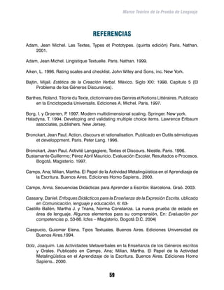 Marco Teórico de la Prueba de Lenguaje




                                   REFERENCIAS
Adam, Jean Michel. Les Textes, Types et Prototypes. (quinta edición) Paris. Nathan.
    2001.

Adam, Jean Michel. Lingistique Textuelle. Paris. Nathan. 1999.

Aiken, L. 1996. Rating scales and checklist. John Wiley and Sons, inc. New York.

Bajtin, Mijail. Estética de la Creación Verbal. México. Siglo XXI: 1998. Capítulo 5 (El
      Problema de los Géneros Discursivos).

Barthes, Roland. Téorie du Texte, dictionnaire des Genres et Notions Littéraires. Publicado
     en la Enciclopedia Universalis. Ediciones A. Michel. Paris. 1997.

Borg, I. y Groenen, P 1997. Modern multidimensional scaling. Springer. New york.
                     .
Haladyna, T. 1994. Developing and validating multiple choice items. Lawrence Erlbaum
     associates, publishers. New Jersey.

Bronckart, Jean Paul. Action, discours et rationalisation. Publicado en Outils sémiotiques
    et developpment. Paris. Peter Lang. 1996.

Bronckart, Jean Paul. Activité Langagiere, Textes et Discours. Niestle. Paris. 1996.
Bustamante Guillermo; Pérez Abril Mauricio. Evaluación Escolar, Resultados o Procesos.
     Bogotá. Magisterio. 1997.

Camps, Ana; Milian, Martha. El Papel de la Actividad Metalingüística en el Aprendizaje de
   la Escritura. Buenos Aires. Ediciones Homo Sapiens.. 2000.

Camps, Anna. Secuencias Didácticas para Aprender a Escribir. Barcelona. Graó. 2003.

Cassany, Daniel. Enfoques Didácticos para la Enseñanza de la Expresión Escrita. ublicado
     en Comunicación, lenguaje y educación, 6: 63-
Castillo Ballén, Martha J. y Triana, Norma Constanza. La nueva prueba de estado en
     área de lenguaje. Algunos elementos para su comprensión, En: Evaluación por
     competencias p. 53-86. Icfes – Magisterio, Bogotá D.C. 2004)

Ciaspucio, Guiomar Elena. Tipos Textuales. Buenos Aires. Ediciones Universidad de
     Buenos Aires.1994.

Dolz, Joaquim. Las Actividades Metaverbales en la Enseñanza de los Géneros escritos
     y Orales. Publicado en Camps, Ana; Milian, Martha. El Papel de la Actividad
     Metalingüística en el Aprendizaje de la Escritura. Buenos Aires. Ediciones Homo
     Sapiens.. 2000.


                                            59
 