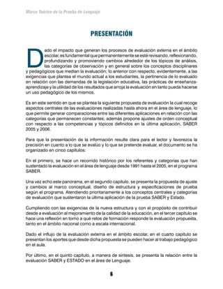 Marco Teórico de la Prueba de Lenguaje




                                  PRESENTACIÓN



D
          ado el impacto que generan los procesos de evaluación externa en el ámbito
          escolar, es fundamental que permanentemente se esté revisando, reflexionando,
          profundizando y promoviendo cambios alrededor de los tópicos de análisis,
          las categorías de observación y en general sobre los conceptos disciplinares
y pedagógicos que median la evaluación; lo anterior con respecto, evidentemente, a las
exigencias que plantea el mundo actual a los estudiantes, la pertinencia de lo evaluado
en relación con las demandas de la legislación educativa, las prácticas de enseñanza-
aprendizaje y la utilidad de los resultados que arroja la evaluación en tanto pueda hacerse
un uso pedagógico de los mismos.

Es en este sentido en que se plantea la siguiente propuesta de evaluación la cual recoge
aspectos centrales de las evaluaciones realizadas hasta ahora en el área de lenguaje, lo
que permite generar comparaciones entre las diferentes aplicaciones en relación con las
categorías que permanecen constantes; además propone ajustes de orden conceptual
con respecto a las competencias y tópicos definidos en la última aplicación, SABER
2005 y 2006.

Para que la presentación de la información resulte clara para el lector y favorezca la
precisión en cuanto a lo que se evalúo y lo que se pretende evaluar, el documento se ha
organizado en cinco capítulos:

En el primero, se hace un recorrido histórico por los referentes y categorías que han
sustentado la evaluación en el área de lenguaje desde 1991 hasta el 2005, en el programa
SABER.

Una vez echo este panorama, en el segundo capítulo, se presenta la propuesta de ajuste
y cambios al marco conceptual, diseño de estructura y especificaciones de prueba
según el programa. Atendiendo prioritariamente a los conceptos centrales y categorías
de evaluación que sustentaron la última aplicación de la prueba SABER y Estado.

Cumpliendo con las exigencias de la nueva estructura y con el propósito de contribuir
desde a evaluación al mejoramiento de la calidad de la educación, en el tercer capítulo se
hace una reflexión en torno a qué retos de formación responde la evaluación propuesta,
tanto en el ámbito nacional como a escala internacional.

Dado el influjo de la evaluación externa en el ámbito escolar, en el cuarto capítulo se
presentan los aportes que desde dicha propuesta se pueden hacer al trabajo pedagógico
en el aula.

Por último, en el quinto capítulo, a manera de síntesis, se presenta la relación entre la
evaluación SABER y ESTADO en el área de Lenguaje.


                                            
 