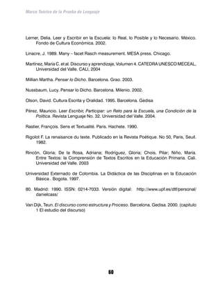 Marco Teórico de la Prueba de Lenguaje




Lerner, Delia. Leer y Escribir en la Escuela: lo Real, lo Posible y lo Necesario. México.
     Fondo de Cultura Económica. 2002.

Linacre, J. 1989. Many – facet Rasch measurement. MESA press. Chicago.

Martínez, María C. et al. Discurso y aprendizaje, Volumen 4. CATEDRA UNESCO MECEAL,
     Universidad del Valle. CALI, 2004

Millian Martha. Pensar lo Dicho. Barcelona. Grao. 2003.

Nussbaum, Lucy. Pensar lo Dicho. Barcelona. Milenio. 2002.

Olson, David. Cultura Escrita y Oralidad. 1995. Barcelona. Gedisa

Pérez, Mauricio. Leer Escribir, Participar: un Reto para la Escuela, una Condición de la
     Política. Revista Lenguaje No. 32. Universidad del Valle. 2004.

Rastier, François. Sens et Textualité. Paris. Hachete. 1990.

Rigolot F. La renaisance du texte. Publicado en la Revista Poétique. No 50, Paris, Seuil.
     1982.

Rincón, Gloria; De la Rosa, Adriana; Rodríguez, Gloria; Chois, Pilar; Niño, María.
     Entre Textos: la Comprensión de Textos Escritos en la Educación Primaria. Cali.
     Universidad del Valle. 2003

Universidad Externado de Colombia. La Didáctica de las Disciplinas en la Educación
     Básica . Bogota. 1997.

80. Madrid: 1990. ISSN: 0214-7033. Versión digital:        http://www.upf.es/dtf/personal/
     danielcass/

Van Dijk, Teun. El discurso como estructura y Proceso. Barcelona. Gedisa. 2000. (capitulo
     1 El estudio del discurso)




                                            60
 
