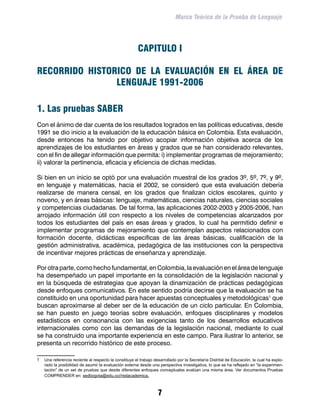 Marco Teórico de la Prueba de Lenguaje




                                                       CAPITULO I

RECORRIDO HISTORICO DE LA EVALUACIÓN EN EL ÁREA DE
                LENGUAJE 1991-2006

1. Las pruebas SABER
Con el ánimo de dar cuenta de los resultados logrados en las políticas educativas, desde
1991 se dio inicio a la evaluación de la educación básica en Colombia. Esta evaluación,
desde entonces ha tenido por objetivo acopiar información objetiva acerca de los
aprendizajes de los estudiantes en áreas y grados que se han considerado relevantes,
con el fin de allegar información que permita: i) implementar programas de mejoramiento;
ii) valorar la pertinencia, eficacia y eficiencia de dichas medidas.

Si bien en un inicio se optó por una evaluación muestral de los grados 3º, 5º, 7º, y 9º,
en lenguaje y matemáticas, hacia el 2002, se consideró que esta evaluación debería
realizarse de manera censal, en los grados que finalizan ciclos escolares, quinto y
noveno, y en áreas básicas: lenguaje, matemáticas, ciencias naturales, ciencias sociales
y competencias ciudadanas. De tal forma, las aplicaciones 2002-2003 y 2005-2006, han
arrojado información útil con respecto a los niveles de competencias alcanzados por
todos los estudiantes del país en esas áreas y grados, lo cual ha permitido definir e
implementar programas de mejoramiento que contemplan aspectos relacionados con
formación docente, didácticas específicas de las áreas básicas, cualificación de la
gestión administrativa, académica, pedagógica de las instituciones con la perspectiva
de incentivar mejores prácticas de enseñanza y aprendizaje.

Por otra parte, como hecho fundamental, en Colombia, la evaluación en el área de lenguaje
ha desempeñado un papel importante en la consolidación de la legislación nacional y
en la búsqueda de estrategias que apoyan la dinamización de prácticas pedagógicas
desde enfoques comunicativos. En este sentido podría decirse que la evaluación se ha
constituido en una oportunidad para hacer apuestas conceptuales y metodológicas que
buscan aproximarse al deber ser de la educación de un ciclo particular. En Colombia,
se han puesto en juego teorías sobre evaluación, enfoques disciplinares y modelos
estadísticos en consonancia con las exigencias tanto de los desarrollos educativos
internacionales como con las demandas de la legislación nacional, mediante lo cual
se ha construido una importante experiencia en este campo. Para ilustrar lo anterior, se
presenta un recorrido histórico de este proceso.

	 Una referencia reciente al respecto la constituye el trabajo desarrollado por la Secretaría Distrital de Educación, la cual ha explo-
    rado la posibilidad de asumir la evaluación externa desde una perspectiva investigativa, lo que se ha reflejado en “la experimen-
    tación” de un set de pruebas que desde diferentes enfoques conceptuales evalúan una misma área. Ver documentos Pruebas
    COMPRENDER en: sedbogota@edu.co//redacademica.



                                                                  
 