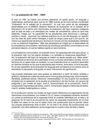 Marco Teórico de la Prueba de Lenguaje



1.1. La evaluación de 1991 - 1994

Si bien en 1991 se realizó una primera aplicación en grado quinto, en lenguaje y
matemáticas, podríamos decir que es en 1993 cuando se da inicio formal a la llamada
“Evaluación de la calidad de la educación”, la cual hizo parte de las estrategias
desarrolladas por el SINECE (Sistema Nacional de Evaluación de la Calidad de la
Educación.) En el último año mencionado, la evaluación del logro cognitivo (categoría
que se deja de lado y se reemplaza por niveles de competencia, como se verá más
adelante), indagó por “la capacidad de los estudiantes para discriminar y distinguir
eventos y cosas, reconocer sus saberes prácticos en el uso del lenguaje, en relación
con los roles de quién emite mensajes, a quién se dirige y para qué o con qué fin; así
mismo sus experiencias de lectura y escritura en vínculo con las necesidades cotidianas
y con su potencial imaginativo.” Bajo esa perspectiva se indagó por el desarrollado de
la competencia comunicativa, retomando así el enfoque semántico comunicativo en sus
principios básicos, el cual se hallaba vigente en ese momento.

La competencia comunicativa, se entendió como “la capacidad del niño para actuar –y
la actuación real- con los signos verbales y no verbales en situaciones específicas”. 
Así, la evaluación del logro en lenguaje se realizó no desde aquello que “debe saber”
un estudiante en términos de lo planteado en los currículos nacionales y locales, sino en
términos de un saber-hacer en contexto. Lo que implicaba tener en cuenta lo aprendido
en distintos ámbitos en los que el estudiante está inmerso, entre ellos, el de la escuela.
En el caso específico de la evaluación en lenguaje esto se traduce en la manera como el
estudiante ha apropiado el lenguaje, en tanto instrumento de significación.

Las pruebas diseñadas para esos grados se elaboraron a partir de textos verbales y
gráficos, mediante los cuales se construyeron cinco grupos de preguntas: discriminación,
literalidad, paráfrasis textual, inferencia, intertextualidad. En esa ocasión los resultados
arrojados por la aplicación de la prueba se presentaron de dos formas: por grupos de
preguntas y por niveles de logro: nivel A: reconocimiento de la convención; nivel B:
comprensión fragmentaria de textos; nivel C: comprensión global e inferencial de textos;
nivel D: análisis metalingüístico y crítico.

En la producción escrita, los niveles de logro hacen referencia a la organización de las
intenciones comunicativas. Los niveles A, B y C, tienen complejidad creciente, teniendo
en cuenta la pertinencia de la respuesta frente al contexto delimitado por el texto y la
pregunta: En el nivel A se encuentran los casos de respuesta impertinente. En el nivel
B están los casos en los que el sujeto inicia una construcción que le permite ubicar
sus propias perspectivas ante el texto. En el nivel C se ubican las producciones que
presentan una clara realización de las exigencias en cuanto a tipo de texto y tópico.


	  Consultar: Sistema nacional de evaluación de la educación – SNE-; Serie publicaciones para maestros, evaluación de logros en
   lenguaje, lineamientos teóricos, pruebas de 3°, 5°,7°,9°; 1992 – 1994; MEN, octubre de 1997. También, Ministerio de Educación
   Nacional. Serie Documentos para maestros. Documento 88, Bogotá, 1999.
	 Cf. Pruebas de Logro de Matemáticas y Lenguaje. Lineamientos Teóricos. ICFES - SNP Documento 80, Serie Saber No.5


                                                               
 