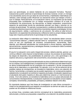 Marco Teórico de las Pruebas de Matemáticas



para sus aprendizajes, se estaría hablando de una evaluación formativa. “Buenas”
evaluaciones pueden potenciar el aprendizaje de diversas maneras: envían un mensaje
a los estudiantes acerca de que clase de conocimientos y habilidades matemáticas son
valiosas y este mensaje puede influenciar sus decisiones sobre que trabajar a fondo y
que no trabajar. Particularmente, en la evaluación interna, es importante que las tareas
propuestas sean consistentes con un trabajo enriquecedor cotidiano en el aula, la
socialización de producciones, las discusiones, el trabajo cooperativo, proporcionan
espacios de aprendizaje donde los estudiantes articulan sus ideas y avanzan en su
proceso de aprendizaje. Por ejemplo, la presentación y análisis de diferentes soluciones
a problemas abiertos proporcionan elementos importantes respecto a estrategias, formas
de argumentación, validez, o pertinencia de una solución. Se cultiva en esta forma la
disposición y la capacidad de autoevaluarse y reflexionar sobre su propio trabajo y desde
luego esto impacta positivamente el aprendizaje de los estudiantes.

La evaluación debe reflejar la matemática que “todos” los estudiantes deben conocer,
“conocimientos básicos” y debería abordar tanto la “comprensión” de los conceptos,
como el uso con significado de procesos, procedimientos, herramientas. Dado
además, que diferentes estudiantes van construyendo a ritmos distintos, significados,
aproximaciones, representaciones y estrategias diversas, la evaluación debe considerar
aproximaciones múltiples.

El asumir la evaluación como parte integral del proceso, debería además, generar una
continua reflexión sobre tópicos fundamentales a evaluar, los procesos de aprendizaje,
las etapas de desarrollo y las posibilidades de potenciar uno u otro aprendizaje o de
explorar estructura y organización del conocimiento y los procesos cognitivos.

Una de las primeras preocupaciones del evaluador se ubica usualmente en determinar lo que
se va a evaluar. Las investigaciones y la experiencia han mostrado que esta determinación
se deriva fundamentalmente de los propósitos de la evaluación y de las concepciones
acerca de la matemática y su aprendizaje. Por ejemplo, si en uno de los extremos de los
posibles matices de concepciones, se considera la matemática, como una colección de
hechos, herramientas y conceptos que se pueden segmentar y en consecuencia explorar
aisladamente, la evaluación se centrará en aspectos puntuales, el evaluador esperará que
el estudiante demuestre maestría en ellos para determinar alcanzó un nivel funcional en
el área. Si en otro extremo, se considera la matemática como un cuerpo estructurado de
conocimientos interdependientes, la evaluación explorará si el estudiante conoce objetos,
conceptos, herramientas, propiedades, principios y establece relación entre ellos.

Es importante destacar aquí tres líneas de investigación en esta última concepción e
insistir en los planteamientos que respecto a la evaluación se derivan de cada una, pues
pueden ser de utilidad en reflexiones futuras.

La primera línea, considera cada dominio conceptual de la matemática previamente
estructurado y orienta sus propuestas a especificar una colección de posibles tareas en


                                           10
 