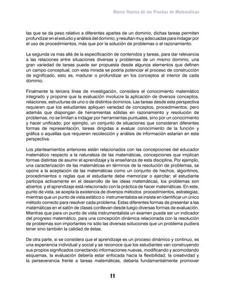 Marco Teórico de las Pruebas de Matemáticas



las que se da peso relativo a diferentes apartes de un dominio, dichas tareas permiten
profundizar en el estudio y análisis del dominio, y resultan muy adecuadas para indagar por
el uso de procedimientos, más que por la solución de problemas o el razonamiento.

La segunda va mas allá de la especificación de contenidos y tareas, para dar relevancia
a las relaciones entre situaciones diversas y problemas de un mismo dominio, una
gran variedad de tareas puede ser propuesta desde algunos elementos que definen
un campo conceptual, con esta mirada se podría potenciar el proceso de construcción
de significado, esto es, madurar o profundizar en los conceptos al interior de cada
dominio.

Finalmente la tercera línea de investigación, considera el conocimiento matemático
integrado y propone que la evaluación involucre la aplicación de diversos conceptos,
relaciones, estructuras de uno o de distintos dominios. Las tareas desde esta perspectiva
requieren que los estudiantes apliquen variedad de conceptos, procedimientos, pero
además que dispongan de herramientas sólidas en razonamiento y resolución de
problemas, no se limitan a indagar por herramientas puntuales, sino por un conocimiento
y hacer unificado; por ejemplo, un conjunto de situaciones que consideran diferentes
formas de representación, tareas dirigidas a evaluar conocimiento de la función y
gráfica o aquellas que requieren recolección y análisis de información estarían en esta
perspectiva.

Los planteamientos anteriores están relacionados con las concepciones del educador
matemático respecto a la naturaleza de las matemáticas, concepciones que implican
formas distintas de asumir el aprendizaje y la enseñanza de esta disciplina. Por ejemplo,
una caracterización de las matemáticas en términos de la resolución de problemas, se
opone a la aceptación de las matemáticas como un conjunto de hechos, algoritmos,
procedimientos o reglas que el estudiante debe memorizar o ejercitar; el estudiante
participa activamente en el desarrollo de las ideas matemáticas, los problemas son
abiertos y el aprendizaje está relacionado con la práctica de hacer matemáticas. En este,
punto de vista, se acepta la existencia de diversos métodos procedimientos, estrategias,
mientras que un punto de vista estático o instrumentalista se insiste en identificar un único
método correcto para resolver cada problema. Estas diferentes formas de presentar a las
matemáticas en el salón de clases conllevan desde luego diversas formas de evaluación.
Mientras que para un punto de vista instrumentalista un examen puede ser un indicador
del progreso matemático, para una concepción dinámica relacionada con la resolución
de problemas son importantes no sólo las diversas soluciones que un problema pudiera
tener sino también la calidad de éstas.

De otra parte, si se considera que el aprendizaje es un proceso dinámico y continuo, es
una experiencia individual y social y se reconoce que los estudiantes van construyendo
sus propios significados conectando informaciones nuevas, modificando y acomodando
esquemas, la evaluación debería estar enfocada hacia la flexibilidad, la creatividad y
la perseverancia frente a tareas matemáticas, debería fundamentalmente promover


                                             11
 