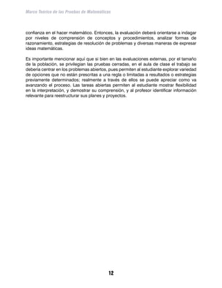 Marco Teórico de las Pruebas de Matemáticas



confianza en el hacer matemático. Entonces, la evaluación deberá orientarse a indagar
por niveles de comprensión de conceptos y procedimientos, analizar formas de
razonamiento, estrategias de resolución de problemas y diversas maneras de expresar
ideas matemáticas.

Es importante mencionar aquí que si bien en las evaluaciones externas, por el tamaño
de la población, se privilegian las pruebas cerradas, en el aula de clase el trabajo se
debería centrar en los problemas abiertos, pues permiten al estudiante explorar variedad
de opciones que no están prescritas a una regla o limitadas a resultados o estrategias
previamente determinados; realmente a través de ellos se puede apreciar como va
avanzando el proceso. Las tareas abiertas permiten al estudiante mostrar flexibilidad
en la interpretación, y demostrar su comprensión, y al profesor identificar información
relevante para reestructurar sus planes y proyectos.




                                          12
 