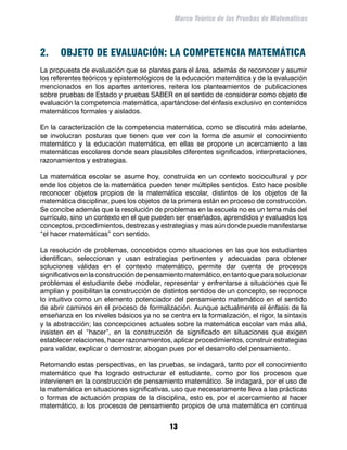 Marco Teórico de las Pruebas de Matemáticas




2.	 OBJETO DE EVALUACIÓN: LA COMPETENCIA MATEMÁTICA
La propuesta de evaluación que se plantea para el área, además de reconocer y asumir
los referentes teóricos y epistemológicos de la educación matemática y de la evaluación
mencionados en los apartes anteriores, reitera los planteamientos de publicaciones
sobre pruebas de Estado y pruebas SABER en el sentido de considerar como objeto de
evaluación la competencia matemática, apartándose del énfasis exclusivo en contenidos
matemáticos formales y aislados.

En la caracterización de la competencia matemática, como se discutirá más adelante,
se involucran posturas que tienen que ver con la forma de asumir el conocimiento
matemático y la educación matemática, en ellas se propone un acercamiento a las
matemáticas escolares donde sean plausibles diferentes significados, interpretaciones,
razonamientos y estrategias.

La matemática escolar se asume hoy, construida en un contexto sociocultural y por
ende los objetos de la matemática pueden tener múltiples sentidos. Esto hace posible
reconocer objetos propios de la matemática escolar, distintos de los objetos de la
matemática disciplinar, pues los objetos de la primera están en proceso de construcción.
Se concibe además que la resolución de problemas en la escuela no es un tema más del
currículo, sino un contexto en el que pueden ser enseñados, aprendidos y evaluados los
conceptos, procedimientos, destrezas y estrategias y mas aún donde puede manifestarse
“el hacer matemáticas” con sentido.

La resolución de problemas, concebidos como situaciones en las que los estudiantes
identifican, seleccionan y usan estrategias pertinentes y adecuadas para obtener
soluciones válidas en el contexto matemático, permite dar cuenta de procesos
significativos en la construcción de pensamiento matemático, en tanto que para solucionar
problemas el estudiante debe modelar, representar y enfrentarse a situaciones que le
amplían y posibilitan la construcción de distintos sentidos de un concepto, se reconoce
lo intuitivo como un elemento potenciador del pensamiento matemático en el sentido
de abrir caminos en el proceso de formalización. Aunque actualmente el énfasis de la
enseñanza en los niveles básicos ya no se centra en la formalización, el rigor, la sintaxis
y la abstracción; las concepciones actuales sobre la matemática escolar van más allá,
insisten en el “hacer”, en la construcción de significado en situaciones que exigen
establecer relaciones, hacer razonamientos, aplicar procedimientos, construir estrategias
para validar, explicar o demostrar, abogan pues por el desarrollo del pensamiento.

Retomando estas perspectivas, en las pruebas, se indagará, tanto por el conocimiento
matemático que ha logrado estructurar el estudiante, como por los procesos que
intervienen en la construcción de pensamiento matemático. Se indagará, por el uso de
la matemática en situaciones significativas, uso que necesariamente lleva a las prácticas
o formas de actuación propias de la disciplina, esto es, por el acercamiento al hacer
matemático, a los procesos de pensamiento propios de una matemática en continua


                                            13
 