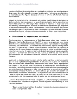 Marco Teórico de las Pruebas de Matemáticas



construcción. El uso de la matemática será explorado en contextos que permitan a través
de procesos de matematización reconocer los conceptos y estructuras construidos en
la matemática escolar. Algunos de estos contextos se referirán a la llamada “realidad
matematizable”.

A través de problemas como los descritos, se pretende, no sólo destacar la importancia
de la resolución de problemas en el aprendizaje significativo de los conocimientos
matemáticos sino incidir sobre las prácticas y énfasis, en el sentido de desprender a los
estudiantes (y desde luego a los docentes) de los ejercicios o problemas tipo, propios de
la práctica cotidiana y de los textos. Enfrentándolos a situaciones abiertas de no rutina
que les exijan seleccionar diversos caminos o estrategias, discutir posibilidad de más de
un solución o ninguna, esto es, problemas propios del verdadero hacer matemático.


2.1	 Referentes de la Competencia en Matemáticas

En el documento de matemáticas de la “Serie Examen de estado para Ingreso a la
Educación Superior. Cambios para el siglo XXI”, se asume la competencia como objeto
de evaluación y para caracterizarla se parte de discusiones originadas desde la sicología
cognitiva y cultural referidas a la naturaleza del conocimiento, al papel del lenguaje en
su construcción y a la relación de los significados de los conceptos con el contexto del
cual emergen. En estas discusiones aparece como punto central la actividad cognitiva
y las diversas maneras de reconocerla a través de distintos instrumentos de evaluación.
Se propone explorar esta actividad, en las pruebas, a partir de las competencias
que demuestran los estudiantes cuando se enfrentan a la solución de situaciones
problema.

Igualmente en el documento en mención, entre las teorías cognitivas se retoman aquellas
que ven en el sujeto diferentes posibilidades de actuación, de acuerdo con el contexto
en el cual se movilizan determinados conocimientos. Esto remite, desde la perspectiva
de Torrado, a que en una situación particular, el sujeto use con sentido diferentes
estrategias o procedimientos relacionados con determinados referentes conceptuales. La
competencia es entendida como un saber hacer en contexto, un conocimiento implícito
en el campo del actuar humano, una acción situada que se define en relación con
determinados instrumentos mediadores. Y se específica que el conocimiento no solo es
concebido como la suma de principios y de métodos que deben ser aprehendidos para
su transmisión, sino como aquellas reglas de acción que nos garantizan su manejo.

La noción de competencia matemática, a proponer, se fundamenta en propuestas sobre
la naturaleza de la competencia en general, como lo expuesto anteriormente y en otras
como las siguientes:

	    “Es un conocimiento implícito o de carácter no declarativo que se expresa en un
     saber hacer”(Torrado, 1998)


                                           14
 