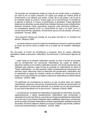 Marco Teórico de las Pruebas de Matemáticas



	   “El concepto de competencia implica la idea de una mente activa y compleja y
    por tanto la de un sujeto productor. Un sujeto que trabaja de manera activa el
    conocimiento y los saberes que recibe, a partir de lo que posee y de lo que le
    es brindado desde su entorno. Puede jugar con el conocimiento; lo transforma,
    lo abstrae, lo deduce, lo induce, lo particulariza, lo generaliza. Puede significarlo
    desde varios referentes, puede utilizarlo de múltiples maneras y para múltiples fines;
    describir, comparar, criticar, argumentar, proponer, crear, solucionar problemas....
    La competencia aparece como un conocimiento en acto y no tanto como un
    conocimiento formal y abstracto; conocimiento que es a la vez situado, concreto y
    cambiante” (Torrado, 2000)

	   “Una actuación idónea que emerge en una tarea concreta en un contexto con
    sentido” (Bogoya, 2000)

	   “…conviene insistir en que el concepto de competencia incluye en una forma radical
    la noción de convivir como un saber vivir y un saber ser en contexto” (Restrepo,
    2003)

Por otra parte, la noción de competencia, a proponer, tiene en cuenta, referentes
planteados desde la educación matemática. Se mencionan a continuación algunos de
ellos.

	   “...saber hacer en el contexto matemático escolar, es decir a formas de proceder
    que se corresponden con estructuras matemáticas, las cuales se validan y
    adquieren sentido en el contexto matemático escolar. Una de las expresiones más
    utilizadas para referirse a esas formas de proceder en matemáticas se refiere al
    “Hacer matemáticas”; en esta expresión están condensadas las actuaciones que
    permiten hacer inferencias sobre el desarrollo del pensamiento matemático que
    un estudiante es capaz de movilizar cuando se enfrenta con situaciones que le
    exigen el uso con sentido de conceptos y relaciones matemáticas en determinados
    contextos.” (ICFES, 1999)

	   “El significado de competencia se asocia a lo que la gente hace con objetos
    matemáticos, relaciones, estructuras, procedimientos, formas de razonamiento, es
    decir representa la construcción personal, en el sentido de uso del conocimiento,
    lo que hace el estudiante con lo que conoce.” (Acevedo y García, 2000)

	   “...se entiende por competencia matemática la capacidad de administrar nociones,
    representaciones y utilizar procedimientos matemáticos para comprender e
    interpretar el mundo real. Esto es, que el alumno tenga la posibilidad de matematizar
    el mundo real, lo que implica interpretar datos; establecer relaciones y conexiones;
    poner en juego conceptos matemáticos; analizar regularidades; establecer patrones
    de cambio; encontrar, elaborar, diseñar y/o construir modelos; argumentar; justificar;
    comunicar procedimientos y resultados.” (LLECE, 2005)


                                          15
 