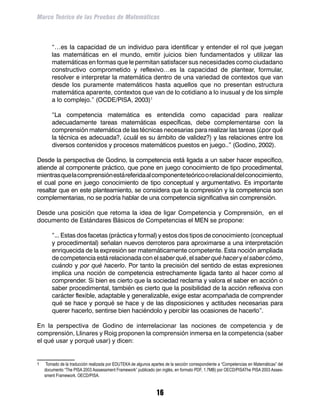 Marco Teórico de las Pruebas de Matemáticas



	        “…es la capacidad de un individuo para identificar y entender el rol que juegan
         las matemáticas en el mundo, emitir juicios bien fundamentados y utilizar las
         matemáticas en formas que le permitan satisfacer sus necesidades como ciudadano
         constructivo comprometido y reflexivo…es la capacidad de plantear, formular,
         resolver e interpretar la matemática dentro de una variedad de contextos que van
         desde los puramente matemáticos hasta aquellos que no presentan estructura
         matemática aparente, contextos que van de lo cotidiano a lo inusual y de los simple
         a lo complejo.” (OCDE/PISA, 2003)

	        “La competencia matemática es entendida como capacidad para realizar
         adecuadamente tareas matemáticas específicas, debe complementarse con la
         comprensión matemática de las técnicas necesarias para realizar las tareas (¿por qué
         la técnica es adecuada?, ¿cuál es su ámbito de validez?) y las relaciones entre los
         diversos contenidos y procesos matemáticos puestos en juego..” (Godino, 2002).

Desde la perspectiva de Godino, la competencia está ligada a un saber hacer específico,
atiende al componente práctico, que pone en juego conocimiento de tipo procedimental,
mientras que la comprensión está referida al componente teórico o relacional del conocimiento,
el cual pone en juego conocimiento de tipo conceptual y argumentativo. Es importante
resaltar que en este planteamiento, se considera que la compresión y la competencia son
complementarias, no se podría hablar de una competencia significativa sin comprensión.

Desde una posición que retoma la idea de ligar Competencia y Comprensión, en el
documento de Estándares Básicos de Competencias el MEN se propone:

	        “... Estas dos facetas (práctica y formal) y estos dos tipos de conocimiento (conceptual
         y procedimental) señalan nuevos derroteros para aproximarse a una interpretación
         enriquecida de la expresión ser matemáticamente competente. Esta noción ampliada
         de competencia está relacionada con el saber qué, el saber qué hacer y el saber cómo,
         cuándo y por qué hacerlo. Por tanto la precisión del sentido de estas expresiones
         implica una noción de competencia estrechamente ligada tanto al hacer como al
         comprender. Si bien es cierto que la sociedad reclama y valora el saber en acción o
         saber procedimental, también es cierto que la posibilidad de la acción reflexiva con
         carácter flexible, adaptable y generalizable, exige estar acompañada de comprender
         qué se hace y porqué se hace y de las disposiciones y actitudes necesarias para
         querer hacerlo, sentirse bien haciéndolo y percibir las ocasiones de hacerlo”.

En la perspectiva de Godino de interrelacionar las nociones de competencia y de
comprensión, Llinares y Roig proponen la comprensión inmersa en la competencia (saber
el qué usar y porqué usar) y dicen:


	    Tomado de la traducción realizada por EDUTEKA de algunos apartes de la sección correspondiente a “Competencias en Matemáticas” del
     documento “The PISA 2003 Asssessment Framework” publicado (en inglés, en formato PDF, 1.7MB) por OECD/PISAThe PISA 2003 Asses-
     sment Framework. OECD/PISA.


                                                                  16
 