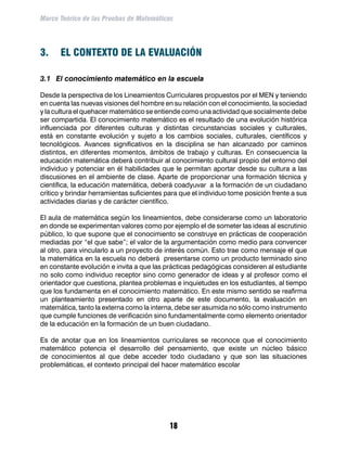 Marco Teórico de las Pruebas de Matemáticas




3.	 EL CONTEXTO DE LA EVALUACIÓN

3.1	 El conocimiento matemático en la escuela

Desde la perspectiva de los Lineamientos Curriculares propuestos por el MEN y teniendo
en cuenta las nuevas visiones del hombre en su relación con el conocimiento, la sociedad
y la cultura el quehacer matemático se entiende como una actividad que socialmente debe
ser compartida. El conocimiento matemático es el resultado de una evolución histórica
influenciada por diferentes culturas y distintas circunstancias sociales y culturales,
está en constante evolución y sujeto a los cambios sociales, culturales, científicos y
tecnológicos. Avances significativos en la disciplina se han alcanzado por caminos
distintos, en diferentes momentos, ámbitos de trabajo y culturas. En consecuencia la
educación matemática deberá contribuir al conocimiento cultural propio del entorno del
individuo y potenciar en él habilidades que le permitan aportar desde su cultura a las
discusiones en el ambiente de clase. Aparte de proporcionar una formación técnica y
científica, la educación matemática, deberá coadyuvar a la formación de un ciudadano
crítico y brindar herramientas suficientes para que el individuo tome posición frente a sus
actividades diarias y de carácter científico.

El aula de matemática según los lineamientos, debe considerarse como un laboratorio
en donde se experimentan valores como por ejemplo el de someter las ideas al escrutinio
público, lo que supone que el conocimiento se construye en prácticas de cooperación
mediadas por “el que sabe”; el valor de la argumentación como medio para convencer
al otro, para vincularlo a un proyecto de interés común. Esto trae como mensaje el que
la matemática en la escuela no deberá presentarse como un producto terminado sino
en constante evolución e invita a que las prácticas pedagógicas consideren al estudiante
no solo como individuo receptor sino como generador de ideas y al profesor como el
orientador que cuestiona, plantea problemas e inquietudes en los estudiantes, al tiempo
que los fundamenta en el conocimiento matemático. En este mismo sentido se reafirma
un planteamiento presentado en otro aparte de este documento, la evaluación en
matemática, tanto la externa como la interna, debe ser asumida no sólo como instrumento
que cumple funciones de verificación sino fundamentalmente como elemento orientador
de la educación en la formación de un buen ciudadano.

Es de anotar que en los lineamientos curriculares se reconoce que el conocimiento
matemático potencia el desarrollo del pensamiento, que existe un núcleo básico
de conocimientos al que debe acceder todo ciudadano y que son las situaciones
problemáticas, el contexto principal del hacer matemático escolar




                                            18
 