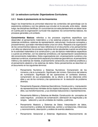 Marco Teórico de las Pruebas de Matemáticas



3.2	 La estructura curricular. Organizadores Curriculares.

3.2.1	 Desde el planteamiento de los lineamientos

Según los lineamientos es primordial relacionar los contenidos del aprendizaje con la
experiencia cotidiana y con los saberes que circulan en la escuela, entre éstos, desde
luego, las disciplinas científicas. En concordancia con este planteamiento se deben tener
en cuenta para la organización curricular tres aspectos: los conocimientos básicos, los
procesos generales y el contexto.

Conocimientos Básicos: referidos a los procesos cognitivos específicos que
desarrollan el pensamiento matemático y a los sistemas propios de las matemáticas
(sistemas simbólicos, sistemas de representación, estructuras). Involucran conceptos y
procedimientos, que están interrelacionados unos con otros. Respecto a la organización
de los conocimientos básicos se hace referencia en el documento a los pensamientos
y en ellos se relacionan los procesos cognitivos de los estudiantes cuando se enfrentan
en la actividad matemática a la construcción y uso de tópicos matemáticos específicos
o cuando se enfrentan, con los sistemas simbólicos y de representación característicos
del conocimiento matemático. Estos organizadores son: el pensamiento numérico y los
sistemas numéricos, el pensamiento espacial y los sistemas geométricos, el pensamiento
métrico y los sistemas de medida, el pensamiento variacional y los sistemas analíticos y
el pensamiento aleatorio y los sistemas de datos. Estos pensamientos se describen en
el documento en los siguientes términos:

     •	   Pensamiento Numérico y Sistemas Numéricos: Comprensión de los
          números y de la numeración. Significado del número. Estructura del sistema
          de numeración. Significado de las operaciones en contextos diversos,
          comprensión de sus propiedades, de su efecto y de las relaciones entre
          ellas y uso de los números y las operaciones en la resolución de problema
          diversos.

     •	   Pensamiento Espacial y Sistemas Geométricos: Construcción y manipulación
          de representaciones mentales de los objetos del espacio, las relaciones entre
          ellos, sus transformaciones, y sus diversas traducciones o representaciones.

     •	   Pensamiento Métrico y Sistemas de Medida: Construcción de conceptos de
          cada magnitud, procesos de conservación, estimación de magnitudes y de
          rangos, selección y uso de unidades de medida, y patrones.

     •	   Pensamiento Aleatorio y Sistemas de Datos: Interpretación de datos,
          reconocimiento y análisis de tendencias, cambio y correlaciones, inferencias
          y reconocimiento, descripción y análisis de eventos aleatorios.

     •	   Pensamiento Variacional y Sistemas Algebraicos: Reconocimiento de


                                           19
 