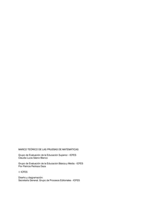 MARCO TEÓRICO DE LAS PRUEBAS DE MATEMÁTICAS

Grupo de Evaluación de la Educación Superior - ICFES
Claudia Lucia Sáenz Blanco

Grupo de Evaluación de la Educación Básica y Media - ICFES
Flor Patricia Pedraza Daza

 ICFES

Diseño y diagramación:
Secretaría General, Grupo de Procesos Editoriales - ICFES
 