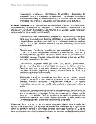 Marco Teórico de las Pruebas de Matemáticas



          regularidades y patrones, identificación de variables, descripción de
          fenómenos de cambio y dependencia (conceptos y procedimientos asociados
          a la variación directa y a la proporcionalidad; a la variación lineal, en contextos
          aritméticos y geométricos, a la variación inversa, al concepto de función)

Procesos Generales: tienen que ver con el aprendizaje y se proponen: el razonamiento,
el planteamiento y resolución de problemas, la comunicación, la modelación y la
elaboración y ejercitación de procedimientos. Algunos de los aspectos que se mencionan
para describirlos se presentan a continuación

     •	   Razonamiento: Dar cuenta del cómo y del porqué de los procesos que se siguen
          para llegar a conclusiones. Justificar estrategias y procedimientos, formular
          hipótesis, hacer conjeturas y predicciones, encontrar contraejemplos, explicar
          usando hechos y propiedades, identificar patrones, utilizar argumentos para
          exponer ideas.

     •	   Planteamiento y Resolución de problemas. (permea la totalidad del currículo,
          contexto en el cual se aprenden conceptos y herramientas): Formular y
          plantear problemas a partir de situaciones dentro y fuera de las matemáticas,
          desarrollar y aplicar diversas estrategias para resolver problemas, verificar,
          interpretar, generalizar soluciones.

     •	   Comunicación. Expresar ideas (en forma oral, escrita, gráfica-visual),
          comprender, interpretar y evaluar ideas presentadas en formas diversas.
          Construir, interpretar y relacionar diferentes representaciones de ideas y
          relaciones. Formular preguntas y reunir y evaluar información. Producir y
          presentar argumentos convincentes.

     •	   Modelación: Identificar matemáticas específicas en un contexto general
          (situación problemática real), formular y visualizar un problema en formas
          diversas, identificar relaciones y regularidades, traducir a un modelo
          matemático, representar por una fórmula o relación, solucionar, verificar y
          validar

     •	   Elaboración, comparación y ejercitación de procedimientos: Calcular (efectuar
          una o mas operaciones), predecir el efecto de una operación, calcular usando
          fórmulas o propiedades. Graficar, transformar (a través de manipulaciones
          algebraicas, mediante una función, rotando, reflejando….), medir, seleccionar
          unidades apropiadas, seleccionar herramientas apropiadas.

Contextos: Tienen que ver con los ambientes que rodean al estudiante y que le dan
sentido a las matemáticas que aprende. El contexto del aprendizaje es el lugar desde
donde se construye sentido y significado para los contenidos matemáticos, y por lo
tanto, desde donde se establecen conexiones con las ciencias, con la vida sociocultural


                                            20
 