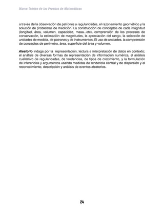 Marco Teórico de las Pruebas de Matemáticas



a través de la observación de patrones y regularidades, el razonamiento geométrico y la
solución de problemas de medición. La construcción de conceptos de cada magnitud
(longitud, área, volumen, capacidad, masa...etc), comprensión de los procesos de
conservación, la estimación de magnitudes, la apreciación del rango, la selección de
unidades de medida, de patrones y de instrumentos. El uso de unidades, la comprensión
de conceptos de perímetro, área, superficie del área y volumen.

Aleatorio indaga por la representación, lectura e interpretación de datos en contexto;
el análisis de diversas formas de representación de información numérica, el análisis
cualitativo de regularidades, de tendencias, de tipos de crecimiento, y la formulación
de inferencias y argumentos usando medidas de tendencia central y de dispersión y el
reconocimiento, descripción y análisis de eventos aleatorios.




                                          24
 