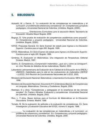 Marco Teórico de las Pruebas de Matemáticas




5.	 BIBLIOGRAFIA

Acevedo, M. y Garcia, G. “La evaluación de las competencias en matemáticas y el
    curriculum: un problema de coherencia y consistencia”. En: Competencias y proyecto
    pedagógico. Universidad Nacional de Colombia. Unibiblos. Bogotá, (2000).
________________ Orientaciones Curriculares para la educación Media. Secretaría de
    Educación -Alcaldía Mayor Bogotá. 2000
Bogoya, D. “Una prueba de evaluación de competencias académicas como proyecto”.
    En Competencias y proyecto pedagógico. Universidad Nacional de Colombia.
    Unibiblos. Bogotá, (2000).
ICFES. Propuesta General. En Serie Examen de estado para Ingreso a la Educación
    Superior. Cambios para el siglo XXI. Bogotá, 1999.
ICFES. Matemáticas. En Serie Examen de estado para Ingreso a la Educación Superior.
    Cambios para el siglo XXI. Bogotá, 1999.
Giménez, R. Evaluación en Matemáticas. Una integración de Perspectivas. Editorial
    Síntesis. Madrid, 1997.
Godino, D. Competencia y Comprensión matemática: ¿qué son y cómo se consiguen?,
    en: Uno: Revista de didáctica de las matemáticas, Madrid, 2002.
Laboratorio Latinoamericano de Evaluación de la Calidad de la Educación de la OREAL/
    UNESCO. Habilidades para la vida en las evaluaciones de matemática (SERCE
    – LLECE). XVII Reunión de Coordinadores Nacionales del LLECE, 2005.
Ministerio de Educación Nacional. Matemáticas. Lineamientos Curriculares. MEN. Bogotá,
     1998.
Ministerio de Educación Nacional, Documento N°3, Estándares Básicos de Competencias
     en Lenguaje, Matemáticas, Ciencias y Ciudadanas. Bogotá, 2006.
Restrepo, G y otros. “Competencias y pedagogías en la enseñanza de las ciencias
     sociales”. En Trazas y Miradas: Evaluación y competencias. Universidad Nacional
     de Colombia. Unibiblos. Bogotá, 2003.
Rico, L. Y otros. Bases teóricas para el Currículo de Matemáticas en la Educación
     Secundaria. Síntesis. Madrid. 1996
Torrado, M. De la evaluación de aptitudes a la evaluación de competencias. En: Serie
     Investigación y Evaluación Educativa del ICFES, número 8. bogotá, 1998.

_________, “La evaluación de las competencias en matemáticas y el curriculum: un
    problema de coherencia y consistencia”. En: Competencias y proyecto pedagógico.
    Universidad Nacional de Colombia. Unibiblos. Bogotá, 2000.

                                         25
 