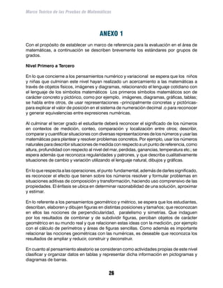 Marco Teórico de las Pruebas de Matemáticas




                                       ANEXO 1
Con el propósito de establecer un marco de referencia para la evaluación en el área de
matemáticas, a continuación se describen brevemente los estándares por grupos de
grados.

Nivel Primero a Tercero

En lo que concierne a los pensamientos numérico y variacional se espera que los niños
y niñas que culminan este nivel hayan realizado un acercamiento a las matemáticas a
través de objetos físicos, imágenes y diagramas, relacionando el lenguaje cotidiano con
el lenguaje de los símbolos matemáticos Los primeros símbolos matemáticos son de
carácter concreto y pictórico, como por ejemplo, imágenes, diagramas, gráficas, tablas;
se habla entre otros, de usar representaciones –principalmente concretas y pictóricas-
para explicar el valor de posición en el sistema de numeración decimal .o para reconocer
y generar equivalencias entre expresiones numéricas.

Al culminar el tercer grado el estudiante deberá reconocer el significado de los números
en contextos de medición, conteo, comparación y localización entre otros; describir,
comparar y cuantificar situaciones con diversas representaciones de los números y usar las
matemáticas para plantear y resolver problemas concretos. Por ejemplo, usar los números
naturales para describir situaciones de medida con respecto a un punto de referencia, como
altura, profundidad con respecto al nivel del mar, perdidas, ganancias, temperatura etc.; se
espera además que reconozca regularidades y patrones, y que describa cualitativamente
situaciones de cambio y variación utilizando el lenguaje natural, dibujos y gráficas.

En lo que respecta a las operaciones, el punto fundamental, además de darles significado,
es reconocer el efecto que tienen sobre los números resolver y formular problemas en
situaciones aditivas de composición y transformación, haciendo uso comprensivo de las
propiedades. El énfasis se ubica en determinar razonabilidad de una solución, aproximar
y estimar.

En lo referente a los pensamientos geométrico y métrico, se espera que los estudiantes,
describan, elaboren y dibujen figuras en distintas posiciones y tamaños; que reconozcan
en ellos las nociones de perpendicularidad, paralelismo y simetrías. Que indaguen
por los resultados de combinar y de subdividir figuras, perciban objetos de carácter
geométrico en su mundo real y que relacionen estas ideas con la medición, por ejemplo
con el cálculo de perímetros y áreas de figuras sencillas. Como además es importante
relacionar las nociones geométricas con las numéricas, es deseable que reconozca los
resultados de ampliar y reducir, construir y deconstruir.

En cuanto al pensamiento aleatorio se consideran como actividades propias de este nivel
clasificar y organizar datos en tablas y representar dicha información en pictogramas y
diagramas de barras.


                                            26
 