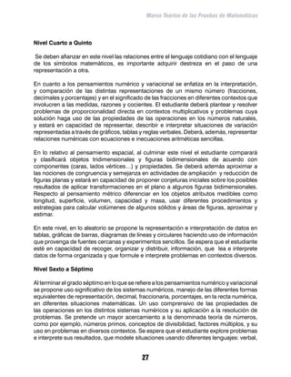 Marco Teórico de las Pruebas de Matemáticas



Nivel Cuarto a Quinto

 Se deben afianzar en este nivel las relaciones entre el lenguaje cotidiano con el lenguaje
de los símbolos matemáticos, es importante adquirir destreza en el paso de una
representación a otra.

En cuanto a los pensamientos numérico y variacional se enfatiza en la interpretación,
y comparación de las distintas representaciones de un mismo número (fracciones,
decimales y porcentajes) y en el significado de las fracciones en diferentes contextos que
involucren a las medidas, razones y cocientes. El estudiante deberá plantear y resolver
problemas de proporcionalidad directa en contextos multiplicativos y problemas cuya
solución haga uso de las propiedades de las operaciones en los números naturales,
y estará en capacidad de representar, describir e interpretar situaciones de variación
representadas a través de gráficos, tablas y reglas verbales. Deberá, además, representar
relaciones numéricas con ecuaciones e inecuaciones aritméticas sencillas.

En lo relativo al pensamiento espacial, al culminar este nivel el estudiante comparará
y clasificará objetos tridimensionales y figuras bidimensionales de acuerdo con
componentes (caras, lados vértices…) y propiedades. Se deberá además aproximar a
las nociones de congruencia y semejanza en actividades de ampliación y reducción de
figuras planas y estará en capacidad de proponer conjeturas iniciales sobre los posibles
resultados de aplicar transformaciones en el plano a algunos figuras bidimensionales.
Respecto al pensamiento métrico diferenciar en los objetos atributos medibles como
longitud, superficie, volumen, capacidad y masa, usar diferentes procedimientos y
estrategias para calcular volúmenes de algunos sólidos y áreas de figuras, aproximar y
estimar.

En este nivel, en lo aleatorio se propone la representación e interpretación de datos en
tablas, gráficas de barras, diagramas de líneas y circulares haciendo uso de información
que provenga de fuentes cercanas y experimentos sencillos. Se espera que el estudiante
esté en capacidad de recoger, organizar y distribuir, información, que lea e interprete
datos de forma organizada y que formule e interprete problemas en contextos diversos.

Nivel Sexto a Séptimo

Al terminar el grado séptimo en lo que se refiere a los pensamientos numérico y variacional
se propone uso significativo de los sistemas numéricos, manejo de las diferentes formas
equivalentes de representación, decimal, fraccionaria, porcentajes, en la recta numérica,
en diferentes situaciones matemáticas. Un uso comprensivo de las propiedades de
las operaciones en los distintos sistemas numéricos y su aplicación a la resolución de
problemas. Se pretende un mayor acercamiento a la denominada teoría de números,
como por ejemplo, números primos, conceptos de divisibilidad, factores múltiplos, y su
uso en problemas en diversos contextos. Se espera que el estudiante explore problemas
e interprete sus resultados, que modele situaciones usando diferentes lenguajes: verbal,


                                            27
 
