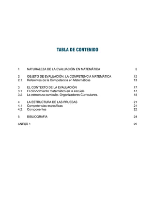 TABLA DE CONTENIDO



1	     NATURALEZA DE LA EVALUACIÓN EN MATEMÁTICA			                5

2	     OBJETO DE EVALUACIÓN: LA COMPETENCIA MATEMÁTICA	           12
2.1	   Referentes de la Competencia en Matemáticas				            13

3	     EL CONTEXTO DE LA EVALUACIÓN					                          17
3.1	   El conocimiento matemático en la escuela				               17
3.2	   La estructura curricular. Organizadores Curriculares.			   18

4	     LA ESTRUCTURA DE LAS PRUEBAS					                          21
4.1	   Competencias específicas							                            21
4.2	   Componentes								                                        22

5	     BIBLIOGRAFIA								                                       24

ANEXO 1											                                                25
 