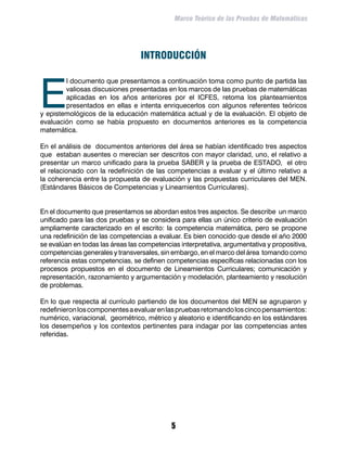 Marco Teórico de las Pruebas de Matemáticas




                                  INTRODUCCIÓN



E
        l documento que presentamos a continuación toma como punto de partida las
        valiosas discusiones presentadas en los marcos de las pruebas de matemáticas
        aplicadas en los años anteriores por el ICFES, retoma los planteamientos
        presentados en ellas e intenta enriquecerlos con algunos referentes teóricos
y epistemológicos de la educación matemática actual y de la evaluación. El objeto de
evaluación como se había propuesto en documentos anteriores es la competencia
matemática.

En el análisis de documentos anteriores del área se habían identificado tres aspectos
que estaban ausentes o merecían ser descritos con mayor claridad, uno, el relativo a
presentar un marco unificado para la prueba SABER y la prueba de ESTADO, el otro
el relacionado con la redefinición de las competencias a evaluar y el último relativo a
la coherencia entre la propuesta de evaluación y las propuestas curriculares del MEN.
(Estándares Básicos de Competencias y Lineamientos Curriculares).				


En el documento que presentamos se abordan estos tres aspectos. Se describe un marco
unificado para las dos pruebas y se considera para ellas un único criterio de evaluación
ampliamente caracterizado en el escrito: la competencia matemática, pero se propone
una redefinición de las competencias a evaluar. Es bien conocido que desde el año 2000
se evalúan en todas las áreas las competencias interpretativa, argumentativa y propositiva,
competencias generales y transversales, sin embargo, en el marco del área tomando como
referencia estas competencias, se definen competencias específicas relacionadas con los
procesos propuestos en el documento de Lineamientos Curriculares; comunicación y
representación, razonamiento y argumentación y modelación, planteamiento y resolución
de problemas.

En lo que respecta al currículo partiendo de los documentos del MEN se agruparon y
redefinieron los componentes a evaluar en las pruebas retomando los cinco pensamientos:
numérico, variacional, geométrico, métrico y aleatorio e identificando en los estándares
los desempeños y los contextos pertinentes para indagar por las competencias antes
referidas.




                                            
 